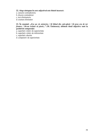 22. Alege sintagma în care adjectivul este folosit incorect:
a. caracter contradictoriu
b. discurs contradictor
c. test eliminatoriu
d. examen eliminator
23. În enunţul: „Era un vis misterios / Şi blând din cale-afară / Şi prea era de tot
frumos / De-au trebuit să piară...” (M. Eminescu), ultimele două adjective sunt la
gradul de comparaţie:
a. superlativ relativ de superioritate
b. superlativ relativ de inferioritate
c. superlativ absolut
d. comparativ de superioritate
58
 