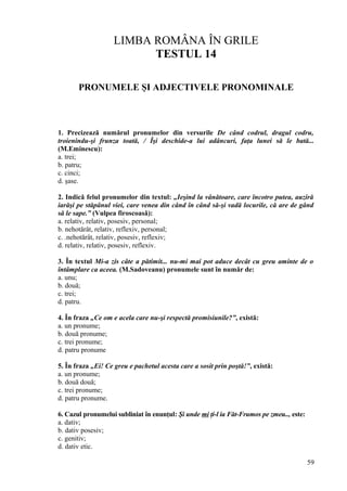 LIMBA ROMÂNA ÎN GRILE
TESTUL 14
PRONUMELE ŞI ADJECTIVELE PRONOMINALE
1. Precizează numărul pronumelor din versurile De când codrul, dragul codru,
troienindu-şi frunza toată, / Îşi deschide-a lui adâncuri, faţa lunei să le bată...
(M.Eminescu):
a. trei;
b. patru;
c. cinci;
d. şase.
2. Indică felul pronumelor din textul: „Ieşind la vânătoare, care încotro putea, auziră
iarăşi pe stăpânul viei, care venea din când în când să-şi vadă locurile, că are de gând
să le sape.” (Vulpea firoscoasă):
a. relativ, relativ, posesiv, personal;
b. nehotărât, relativ, reflexiv, personal;
c. .nehotărât, relativ, posesiv, reflexiv;
d. relativ, relativ, posesiv, reflexiv.
3. În textul Mi-a zis câte a pătimit... nu-mi mai pot aduce decât cu greu aminte de o
întâmplare ca aceea. (M.Sadoveanu) pronumele sunt în număr de:
a. unu;
b. două;
c. trei;
d. patru.
4. În fraza „Ce om e acela care nu-şi respectă promisiunile?”, există:
a. un pronume;
b. două pronume;
c. trei pronume;
d. patru pronume
5. În fraza „Ei! Ce greu e pachetul acesta care a sosit prin poştă!”, există:
a. un pronume;
b. două două;
c. trei pronume;
d. patru pronume.
6. Cazul pronumelui subliniat în enunţul: Şi unde mi ţi-l ia Făt-Frumos pe zmeu.., este:
a. dativ;
b. dativ posesiv;
c. genitiv;
d. dativ etic.
59
 