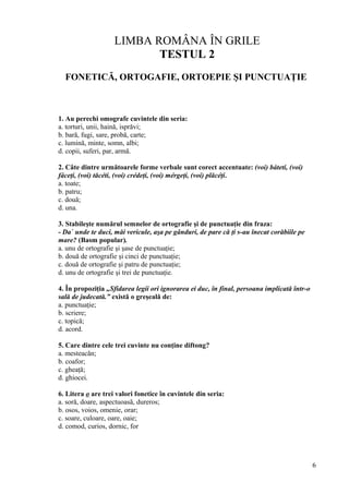 LIMBA ROMÂNA ÎN GRILE
TESTUL 2
FONETICĂ, ORTOGAFIE, ORTOEPIE ŞI PUNCTUAŢIE
1. Au perechi omografe cuvintele din seria:
a. torturi, unii, haină, isprăvi;
b. bară, fugi, sare, probă, carte;
c. lumină, minte, somn, albi;
d. copii, suferi, par, armă.
2. Câte dintre următoarele forme verbale sunt corect accentuate: (voi) báteti, (voi)
fáceţi, (voi) tăcéti, (voi) crédeţi, (voi) mérgeţi, (voi) plăcéţi.
a. toate;
b. patru;
c. două;
d. una.
3. Stabileşte numărul semnelor de ortografie şi de punctuaţie din fraza:
- Da` unde te duci, măi vericule, aşa pe gânduri, de pare că ţi s-au înecat corăbiile pe
mare? (Basm popular).
a. unu de ortografie şi şase de punctuaţie;
b. două de ortografie şi cinci de punctuaţie;
c. două de ortografie şi patru de punctuaţie;
d. unu de ortografie şi trei de punctuaţie.
4. În propoziţia „Sfidarea legii ori ignorarea ei duc, în final, persoana implicată într-o
sală de judecată.” există o greşeală de:
a. punctuaţie;
b. scriere;
c. topică;
d. acord.
5. Care dintre cele trei cuvinte nu conţine diftong?
a. mesteacăn;
b. coafor;
c. gheaţă;
d. ghiocei.
6. Litera o are trei valori fonetice în cuvintele din seria:
a. soră, doare, aspectuoasă, dureros;
b. osos, voios, omenie, orar;
c. soare, culoare, oare, oaie;
d. comod, curios, dornic, for
6
 