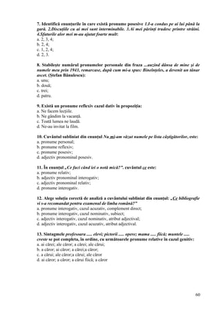 7. Identifică enunţurile în care există pronume posesive 1.I-a condus pe ai lui până la
gară. 2.Discuţiile cu ai mei sunt interminabile. 3.Ai mei părinţi trudesc printre străini.
4.Sfaturile alor mei m-au ajutat foarte mult:
a. 2, 3, 4;
b. 2, 4;
c. 1, 2, 4;
d. 2, 3.
8. Stabileşte numărul pronumelor personale din fraza ...auzind dânsa de mine şi de
numele meu prin 1943, remarcase, după cum mi-a spus: Bineînţeles, a devenit un tânar
ascet. (Ştefan Bănulescu):
a. unu;
b. două;
c. trei;
d. patru.
9. Există un pronume reflexiv cazul dativ în propoziţia:
a. Ne facem lecţiile.
b. Ne gândim la vacanţă.
c. Toată lumea ne laudă.
d. Ne-au invitat la film.
10. Cuvântul subliniat din enunţul Nu mi-am văzut numele pe lista câştigătorilor, este:
a. pronume personal;
b. pronume reflexiv;
c. pronume posesiv;
d. adjectiv pronominal posesiv.
11. În enunţul „Ce faci când iei o notă mică?”. cuvântul ce este:
a. pronume relativ;
b. adjectiv pronominal interogativ;
c. adjectiv pronominal relativ;
d. pronume interogativ.
12. Alege soluţia corectă de analiză a cuvântului subliniat din enunţul: „Ce bibliografie
vi s-a recomandat pentru examenul de limba română?”
a. pronume interogativ, cazul acuzativ, complement direct;
b. pronume interogativ, cazul nominativ, subiect;
c. adjectiv interogativ, cazul nominativ, atribut adjectival;
d. adjectiv interogativ, cazul acuzativ, atribut adjectival.
13. Sintagmele profesoara ..... elevi; pictorii ..... opere; mama ..... fiică; muntele .....
creste se pot completa, în ordine, cu următoarele pronume relative în cazul genitiv:
a. ai cărei; ale căror; a cărei; ale cărui;
b. a căror; ai căror; a cărei;a căror;
c. a cărui; ale căror;a cărui; ale căror
d. ai căror; a căror; a cărui fiică; a căror
60
 