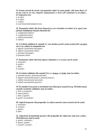 14. Forma corectă de acord a pronumelui relativ în cazul genitiv, din fraza Dacă voi
nu mă vreţi eu vă vreu, răspunse Lăpuşneanul, a cărui ochi scânteiară ca un fulger...
(C.Negruzzi), este:
a. ai căror;
b. ai cărui;
c. a căror;
d. este forma întrebuinţată în text.
15. Pronumele relativ din fraza Oamenii pe care niciodată nu trebuie să te superi sunt
părinţii, îndeplineşte funcţia sintactică de:
a. complement indirect;
b. complement direct;
c. atribut pronominal;
d. subiect.
16. Cuvântul subliniat în enunţul Le vom înmâna premii numai profesorilor ai căror
elevi s-au calificat la olimpiadă este:
a. adjectiv pronominal interogativ;
b. adjectiv pronominal relativ;
c. pronume interogativ;
d. pronume relativ.
17. Pronumele relativ din fraza Spune-i băiatului ce se cuvine, este în cazul:
a. nominativ;
b. genitiv;
c. dativ;
d. acuzativ.
18. Cuvintele subliniate din enunţul Tot ce e al meu e şi al lui, sunt, în ordine:
a. pronume posesiv, pronume personal;
b. adjectiv pronominal posesiv, pronume posesiv;
c. ambele sunt pronume personale;
d. ambele sunt pronume posesive.
19. În enunţul Casa pustie şi mormântul sunt diata lui şi moştenirea ta. (M.Sadoveanu),
cazurile cuvintelor subliniate sunt, în ordine:
a. dativ şi nominativ;
b. numai genitiv;
c. dativ şi genitiv;
d. genitiv şi nominativ.
20. Adjectivul posesiv din propoziţia Au ridicat oamenii contra noastră este în cazul:
a. nominativ;
b. acuzativ;
c. genitiv;
d. dativ.
21. Adjectivele pronominale posesive din propoziţia De chipul tău viaţa mea e plină...
(M.Eminescu), sunt în cazul:
a. genitiv, nominativ;
b. genitiv, genitiv;
c. acuzativ, acuzativ;
61
 