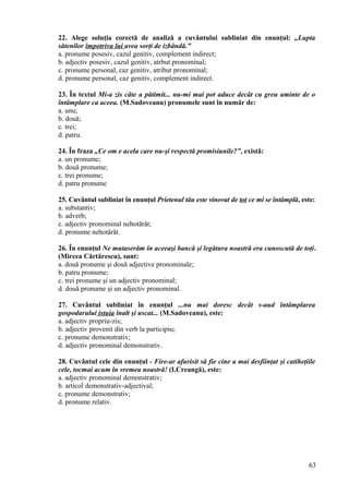 22. Alege soluţia corectă de analiză a cuvântului subliniat din enunţul: „Lupta
sătenilor împotriva lui avea sorţi de izbândă.”
a. pronume posesiv, cazul genitiv, complement indirect;
b. adjectiv posesiv, cazul genitiv, atrbut pronominal;
c. pronume personal, caz genitiv, atribut pronominal;
d. pronume personal, caz genitiv, complement indirect.
23. În textul Mi-a zis câte a pătimit... nu-mi mai pot aduce decât cu greu aminte de o
întâmplare ca aceea. (M.Sadoveanu) pronumele sunt în număr de:
a. unu;
b. două;
c. trei;
d. patru.
24. În fraza „Ce om e acela care nu-şi respectă promisiunile?”, există:
a. un pronume;
b. două pronume;
c. trei pronume;
d. patru pronume
25. Cuvântul subliniat în enunţul Prietenul tău este vinovat de tot ce mi se întâmplă, este:
a. substantiv;
b. adverb;
c. adjectiv pronominal nehotărât;
d. pronume nehotărât.
26. În enunţul Ne mutaserăm în aceeaşi bancă şi legătura noastră era cunoscută de toţi.
(Mircea Cărtărescu), sunt:
a. două pronume şi două adjective pronominale;
b. patru pronume;
c. trei pronume şi un adjectiv pronominal;
d. două pronume şi un adjectiv pronominal.
27. Cuvântul subliniat în enunţul ...nu mai doresc decât s-aud întâmplarea
gospodarului istuia înalt şi uscat... (M.Sadoveanu), este:
a. adjectiv propriu-zis;
b. adjectiv provenit din verb la participiu;
c. pronume demonstrativ;
d. adjectiv pronominal demonstrativ.
28. Cuvântul cele din enunţul - Fire-ar afurisit să fie cine a mai desfiinţat şi catiheţiile
cele, tocmai acum în vremea noastră! (I.Creangă), este:
a. adjectiv pronominal demonstrativ;
b. articol demonstrativ-adjectival;
c. pronume demonstrativ;
d. pronume relativ.
63
 
