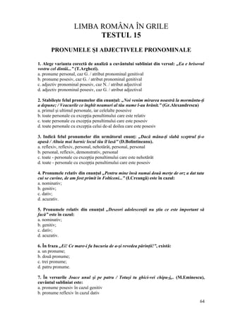 LIMBA ROMÂNA ÎN GRILE
TESTUL 15
PRONUMELE ŞI ADJECTIVELE PRONOMINALE
1. Alege varianta corectă de analiză a cuvântului subliniat din versul: „Ea e hrisovul
vostru cel dintâi...” (T.Arghezi).
a. pronume personal, caz G. / atribut pronominal genitival
b. pronume posesiv, caz G. / atribut pronominal genitival
c. adjectiv pronominal posesiv, caz N. / atribut adjectival
d. adjectiv pronominal posesiv, caz G. / atribut adjectival
2. Stabileşte felul pronumelor din enunţul: „Noi venim mirarea noastră la mormântu-ţi
a depune; / Veacurile ce înghit neamuri al tău nume l-au hrănit.” (Gr.Alexandrescu)
a. primul şi ultimul personale, iar celelalte posesive
b. toate personale cu excepţia penultimului care este relativ
c. toate personale cu excepţia penultimului care este posesiv
d. toate personale cu excepţia celui de-al doilea care este posesiv
3. Indică felul pronumelor din următorul enunţ: „Dacă mâna-ţi slabă sceptrul ţi-o
apasă / Altuia mai harnic locul tău îl lasă" (D.Bolintineanu).
a. reflexiv, reflexiv, personal, nehotărât, personal, personal
b. personal, reflexiv, demonstrativ, personal
c. toate - personale cu excepţia penultimului care este nehotărât
d. toate - personale cu excepţia penultimului care este posesiv
4. Pronumele relativ din enunţul „Pentru mine însă numai două merţe de orz a dat tata
cui se cuvine, de am fost primit în Folticeni...” (I.Creangă) este în cazul:
a. nominativ;
b. genitiv;
c. dativ;
d. acuzativ.
5. Pronumele relativ din enunţul „Deseori adolescenţii nu ştiu ce este important să
facă” este în cazul:
a. nominativ;
b. genitiv;
c. dativ;
d. acuzativ.
6. În fraza „Ei! Ce mare-i fu bucuria de a-şi revedea părinţii!”, există:
a. un pronume;
b. două pronume;
c. trei pronume;
d. patru pronume.
7. În versurile Joace unul şi pe patru / Totuşi tu ghici-vei chipu-i... (M.Eminescu),
cuvântul subliniat este:
a. pronume posesiv în cazul genitiv
b. pronume reflexiv în cazul dativ
64
 
