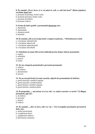 8. În enunţul „Încet, încet, el se sui până la cuib, se uită într-însul” (Basm popular),
cuvântul, însul este:
a. pronume de politeţe, formă veche
b. pronume personal, formă veche
c. pronume de întărire
d. pronume reflexiv
9. Forma de dativ-genitiv a pronumelui dumneata este:
a. dumnealui
b. dumneatale
c. dumneavoastră
d. dumitale
10. În enunţul „Stă şi azi în faţa lumii o enigmă nesplicată...” (M.Eminescu) există:
a. o locuţiune substantivală
b. o locuţiune adjectivală
c. o locuţiune prepoziţională
d. o locuţiune adverbială
11. Substituie un nume fără să dea indicaţii precise despre obiecte pronumele:
a. negativ
b. nehotărât
c. posesiv
d. relativ
12. Nu are categoria gramaticală a persoanei pronumele:
a. reflexiv
b. de întărire
c. demonstrativ
d. posesiv
13. Nu au aceeaşi formă, la toate cazurile, adjectivele pronominale de întărire:
a. genul masculin, numărul singular
b. genul masculin, numărul plural
c. genul feminin, numărul singular
d. genul feminin, numărul plural
14. În propoziţia, „...mă miram că ei nu văd / cu vârful coarnelor ca melcii.” (L.Blaga)
pronumele, mă este:
a. de întărire
b. personal
c. posesiv
d. reflexiv
15. În enunţul „...dă-i cu bere...dă-i cu vin...” (I.L.Caragiale) pronumele personal în
dativ este:
a. atribut pronominal
b. complement direct
c. complement indirect
d. fără funcţie sintactică
66
 