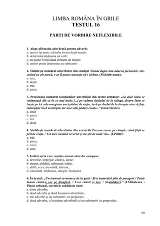 LIMBA ROMÂNA ÎN GRILE
TESTUL 16
PĂRŢI DE VORBIRE NEFLEXIBILE
1. Alege afirmaţia adevărată pentru adverb:
a. uneori îşi poate schimba forma după număr;
b. determină totdeauna un verb;
c. nu poate fi niciodată element de relaţie;
d. uneori poate determina un substantiv.
2. Stabileşte numărul adverbelor din enunţul Numai după cum aducea picioarele, rar,
cosind cu ele parcă, s-ar fi putut cunoaşte că-i cioban. (M.Sadoveanu):
a. unu;
b. două;
c. trei;
d. patru.
3. Precizează numărul locuţiunilor adverbiale din textul următor: „La deal valea se
strâmtează din ce în ce mai mult; [...] pe culmea dealului de la stânga, despre Ineu se
iveşte pe ici colo marginea unei păduri de stejar, iară pe dealul de la dreapta stau răzleţe
rămăşiţele încă nestârpite ale unei alte păduri cioate...” (Ioan Slavici)
a. cinci
b. patru
c. trei
d. două
4. Stabileşte numărul adverbelor din versurile Precum seara, pe câmpie, când fâşii se
prinde ceaţa, / Tot auzi sunând vecernii şi nu ştii de unde vin... (I.Pillat):
a. trei;
b. patru;
c. cinci;
d. şase.
5. Indică seria care conţine numai adverbe compuse:
a. devreme, împrejur, cândva, alene;
b. numai, altădată, neîncetat, odată;
c. altfel, ceva, niciodată, întruna;
d. câteodată, totdeauna, dinspre, bunăoară.
6. În textul: „Un tramvai se-ntoarce de la gară / Şi-n tramvaiul plin de pasageri / Toată
lumea cântă-n cor pe dinafară, / Ce-a cântat şi ieri, / Şi-alaltăieri.” (I.Minulescu -
Ploaie urbană), cuvintele subliniate sunt:
a. toate adverbe;
b. două adverbe şi două locuţiuni adverbiale;
c. trei adverbe şi un substantiv cu prepoziţie;
d. două adverbe, o locuţiune adverbială şi un substantiv cu prepoziţie;
68
 