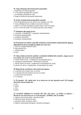 15. Alege afirmaţia adevărată pentru prepoziţie:
a. leagă între ele două propoziţii;
b. are categoria gramaticală a cazului;
c. nu însoţeşte niciodată un verb;
d. leagă un atribut de pronumele determinat.
16. Există cel puţin două prepoziţii în enunţul:
a. De-mi găseşti pixul pe jos, pune-l aici, deasupra, să-l văd.
b. Toţi candidaţii doresc a obţine note mari la examen.
c. Până se vor afişa rezultatele la proba orală, vom avea emoţii..
d. Nu i-a venit să creadă .că era primul pe lista celor admişi.
17. Sintagma, din cauză că este:
a. substantiv cu prepoziţie + conjuncţie subordonatoare
b. locuţiune prepoziţională
c. locuţiune adverbială
d. locuţiune conjuncţională
18. Precizează care dintre expresiile următoare sunt locuţiuni conjuncţionale: fără să,
chiar dacă, în caz că, cu toate că, măcar că, ca să, ci şi.
a. toate cu excepţia ultimelor două;
b. doar primele trei;
c. ultimele patru;
d. toate.
19. Alege soluţia corectă de analiză a cuvântului subliniat din enunţul: „Unde nu prea
şi-a repetat, am crezut că va lua notă mică.”
a. adverb relativ de loc / complement circumstanţial de loc;
b. conjuncţie subordonatoare / fără funcţie sintactică;
c. adverb relativ de cauză / complement circumstanţial de cauză;
d. adverb rel. de loc / complement. circumstanţial. de cauză.
20. Raportul de coordonare adversativă presupune:
a. o opoziţie între noţiuni care se exclud;
b. o opoziţie între doi termeni care nu se exclud;
c. asociere între doi termeni;
d. o concluzie.
21. În enunţul - Hi, căluţii tatei, să ne întoarcem cât mai degrabă acasă! (I.Creangă),
adverbele sunt în număr de:
a. unu;
b. două;
c. trei;
d. patru.
22. Cuvintele subliniate în versurile Zile albe, zile negre... ce străine, ce departe, /
Buclele în care dorul meu de cer l-am îngropat... (I.Pillat), sunt, în ordine:
a. adjectiv pronominal relativ, adverb de mod;
b. adverb de mod, adverb de mod;
c. pronume relativ, pronume relativ;
d. adjectiv pronominal interogativ, pronume interogativ.
70
 
