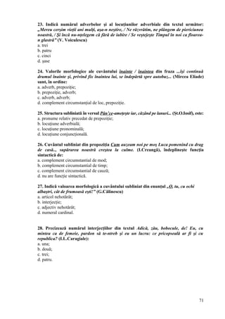 23. Indică numărul adverbelor şi al locuţiunilor adverbiale din textul următor:
„Mereu cerşim vieţii ani mulţi, aşa-n neştire, / Ne răzvrătim, ne plângem de piericiunea
noastră, / Şi încă nu-nţelegem că fără de iubire / Se veştejeşte Timpul în noi ca floarea-
n glastră” (V. Voiculescu)
a. trei
b. patru
c. cinci
d. şase
24. Valorile morfologice ale cuvântului înainte / înaintea din fraza ...îşi continuă
drumul înainte şi, privind fix înaintea lui, se îndepărtă spre autobuz... (Mircea Eliade)
sunt, în ordine:
a. adverb, prepoziţie;
b. prepoziţie, adverb;
c. adverb, adverb;
d. complement circumstanţial de loc, prepoziţie.
25. Structura subliniată în versul Pân’ce-ameţeşte iar, căzând pe lanuri... (Şt.O.Iosif), este:
a. pronume relativ precedat de prepoziţie;
b. locuţiune adverbială;
c. locuţiune pronominală;
d. locuţiune conjuncţională.
26. Cuvântul subliniat din propoziţia Cum auzeam noi pe moş Luca pomenind cu drag
de casă.., supărarea noastră creştea la culme. (I.Creangă), îndeplineşte funcţia
sintactică de:
a. complement circumstantial de mod;
b. complement circumstantial de timp;
c. complement circumstantial de cauză;
d. nu are funcţie sintactică.
27. Indică valoarea morfologică a cuvântului subliniat din enunţul „O, tu, cu ochi
albaştri, cât de frumoasă eşti!” (G.Călinescu)
a. articol nehotărât;
b. interjecţie;
c. adjectiv nehotărât;
d. numeral cardinal.
28. Precizează numărul interjecţiilor din textul Adică, zău, bobocule, de! Eu, cu
mintea ca de femeie, pardon să te-ntreb şi eu un lucru: ce pricopseală ar fi şi cu
republica? (I.L.Caragiale):
a. una;
b. două;
c. trei;
d. patru.
71
 