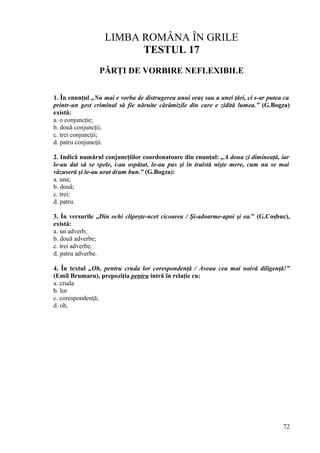 LIMBA ROMÂNA ÎN GRILE
TESTUL 17
PĂRŢI DE VORBIRE NEFLEXIBILE
1. În enunţul „Nu mai e vorba de distrugerea unui oraş sau a unei ţări, ci s-ar putea ca
printr-un gest criminal să fie năruite cărămizile din care e zidită lumea.” (G.Bogza)
există:
a. o conjuncţie;
b. două conjuncţii;
c. trei conjuncţii;
d. patru conjuncţii.
2. Indică numărul conjuncţiilor coordonatoare din enunţul: „A doua zi dimineaţă, iar
le-au dat să se spele, i-au ospătat, le-au pus şi în traistă nişte mere, cum nu se mai
văzuseră şi le-au urat drum bun.” (G.Bogza):
a. una;
b. două;
c. trei;
d. patru.
3. În versurile „Din ochi clipeşte-ncet cicoarea / Şi-adoarme-apoi şi ea.” (G.Coşbuc),
există:
a. un adverb;
b. două adverbe;
c. trei adverbe;
d. patru adverbe.
4. În textul „Oh, pentru cruda lor corespondenţă / Aveau cea mai naivă diligenţă!”
(Emil Brumaru), prepoziţia pentru intră în relaţie cu:
a. cruda
b. lor
c. corespondenţă;
d. oh.
72
 