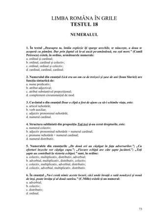 LIMBA ROMÂNA ÎN GRILE
TESTUL 18
NUMERALUL
1. În textul „Deasupra ta, întâia explozie îţi sparge urechile, te năuceşte, a doua te
acoperă cu pământ. Dar prin faptul că le-ai auzit pe-amândouă, nu eşti mort.” (Camil
Petrescu) există, în ordine, următoarele numerale:
a. ordinal şi cardinal;
b. ordinal, cardinal şi colectiv;
c. ordinal, ordinal şi colectiv;
d. cardinal, cardinal, cardinal.
2. Numeralul din enunţul Lică era un om ca de treizeci şi şase de ani (Ioan Slavici) are
funcţia sintactică de:
a. nume predicativ;
b. atribut adjectival;
c. atribut substantival prepoziţional;
d. complement circumstanţial de mod.
3. Cuvântul o din enunţul Doar o clipă a fost de ajuns ca să-i schimbe viaţa, este:
a. articol nehotărât;
b. verb auxiliar;
c. adjectiv pronominal nehotărât;
d. numeral cardinal.
4. Structura subliniată din propoziţia Toţi trei şi-au cerut drepturile, este:
a. numeral colectiv;
b. adjectiv pronominal nehotărât + numeral cardinal;
c. pronume nehotărât + numeral cardinal;
d. numeral distributiv.
5. Numeralele din enunţurile „De două ori au câştigat în faţa adversarilor.”; „Cu
eforturi înzecite vor câştiga cupa.”; „Fiecare echipă are câte şapte jucători.”; „Toţi
şapte au contribuit la victoria echipei.” sunt, în ordine:
a. colectiv, multiplicativ, distributiv, adverbial;
b. adverbial, multiplicativ, distributiv, colectiv;
c. colectiv, multiplicativ, adverbial, distributiv;
d. colectiv, adverbial, multiplicativ, distributiv.
6. În enunţul „Nu-i costă nimic aceste locuri, căci unde învaţă o sută nouăzeci şi nouă
de inşi, poate învăţa şi al două sutelea.” (C.Mille) există şi un numeral:
a. adverbial;
b. colectiv;
c. distributiv;
d. ordinal.
73
 