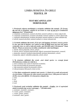 LIMBA ROMÂNA ÎN GRILE
TESTUL 19
TEST RECAPITULATIV
MORFOLOGIE
1. Precizează valoarea morfologică a cuvintelor subliniate din enunţul: „În Europa,
dar mai ales în România, volumul de noi livrări va creşte de trei ori în următoarele
optsprezece luni.” (Financiarul)
a. conjuncţie coordonatoare, numeral adverbial, numeral cardinal cu valoare adjectivală;
b. conjuncţie coordonatoare, locuţiune adverbială, numeral cardinal cu valoare adjectivală;
c. conjuncţie subordonatoare, locuţiune adverbială, numeral cardinal cu valoare substantivală;
d. adverb, numeral adverbial, numeral cardinal cu valoare substantivală.
2. Cuvintele subliniate din textul „El îşi opri calul înaintea cârciumei, aruncă o privire
la Ana, apoi alta la bătrână, care şedeau pe laiţa de lângă masa cea mare din umbra
cerdacului, trase cu ochii o raită prin prejur, apoi întreabă unde-i cârciumarul.” (Ioan
Slavici - Moara cu noroc) au, în ordine, următoarele valori morfologice:
a. adverb. articol, prepoziţie, articol „articol;
b. adverb, articol, locuţiune prepoziţională, adjectiv pronominal demonstrativ, numeral;
c. prepoziţie, numeral, locuţiune prepoziţională, pronume demonstrativ, articol;
d. prepoziţie, adjectiv nehotărât, prepoziţie, articol, articol
3. În structura subliniată din versul ...iară vântul sperios v-o creangă farmă
(M.Eminescu), cratima are rolul de a:
a. marca omiterea unor sunete în interiorul cuvântului;
b. lega articolul hotărât de pronumele personal;
c. lega numeralul cardinal de pronumele reflexiv;
d. reda pronunţarea fără pauză a două cuvinte.
4. Câte dintre următoarele enunţuri sunt corecte: 1.A lipsit de la şcoală sub pretextul
că a fost bolnav. 2.Din punct de vedere moral a procedat corect. 3.Din punct de vedere al
elevilor, teza a fost dificilă. 4.I-a luat partea colegului său.
a. toate
b. trei
c. două
d. unul
5. Precizează cazul cuvintelor subliniate din enunţul: „-Fraţilor, zise el cuprinzând
mânile tovarăşilor lui, acesta-i satul meu!…” (M.Sadoveanu)
a. nominativ, nominativ, nominativ;
b. vocativ, genitiv, nominativ;
c. vocativ, genitiv, genitiv;
d. nominativ, dativ, genitiv.
75
 