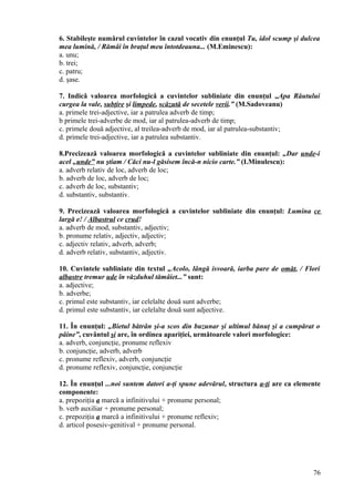 6. Stabileşte numărul cuvintelor în cazul vocativ din enunţul Tu, idol scump şi dulcea
mea lumină, / Rămâi în braţul meu întotdeauna... (M.Eminescu):
a. unu;
b. trei;
c. patru;
d. şase.
7. Indică valoarea morfologică a cuvintelor subliniate din enunţul „Apa Răutului
curgea la vale, subţire şi limpede, scăzută de secetele verii.” (M.Sadoveanu)
a. primele trei-adjective, iar a patrulea adverb de timp;
b primele trei-adverbe de mod, iar al patrulea-adverb de timp;
c. primele două adjective, al treilea-adverb de mod, iar al patrulea-substantiv;
d. primele trei-adjective, iar a patrulea substantiv.
8.Precizează valoarea morfologică a cuvintelor subliniate din enunţul: „Dar unde-i
acel „unde” nu ştiam / Căci nu-l găsisem încă-n nicio carte.” (I.Minulescu):
a. adverb relativ de loc, adverb de loc;
b. adverb de loc, adverb de loc;
c. adverb de loc, substantiv;
d. substantiv, substantiv.
9. Precizează valoarea morfologică a cuvintelor subliniate din enunţul: Lumina ce
largă e! / Albastrul ce crud!
a. adverb de mod, substantiv, adjectiv;
b. pronume relativ, adjectiv, adjectiv;
c. adjectiv relativ, adverb, adverb;
d. adverb relativ, substantiv, adjectiv.
10. Cuvintele subliniate din textul „Acolo, lângă isvoară, iarba pare de omăt, / Flori
albastre tremur ude în văzduhul tămâiet...” sunt:
a. adjective;
b. adverbe;
c. primul este substantiv, iar celelalte două sunt adverbe;
d. primul este substantiv, iar celelalte două sunt adjective.
11. În enunţul: „Bietul bătrân şi-a scos din buzunar şi ultimul bănuţ şi a cumpărat o
pâine”, cuvântul şi are, în ordinea apariţiei, următoarele valori morfologice:
a. adverb, conjuncţie, pronume reflexiv
b. conjuncţie, adverb, adverb
c. pronume reflexiv, adverb, conjuncţie
d. pronume reflexiv, conjuncţie, conjuncţie
12. În enunţul ...noi suntem datori a-ţi spune adevărul, structura a-ţi are ca elemente
componente:
a. prepoziţia a marcă a infinitivului + pronume personal;
b. verb auxiliar + pronume personal;
c. prepoziţia a marcă a infinitivului + pronume reflexiv;
d. articol posesiv-genitival + pronume personal.
76
 