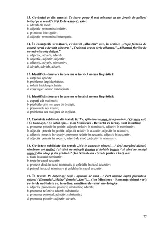 13. Cuvântul ce din enunţul Ce lucru poate fi mai minunat ca un jeratic de galbeni
întinşi pe o masă? (B.Şt.Delavrancea), este:
a. adverb de mod;
b. adjectiv pronominal relativ;
c. pronume interogativ;
d. adjectiv pronominal interogativ.
14. În enunţurile următoare, cuvântul „albastru” este, în ordine: „După furtuna de
aseară cerul a devenit albastru.” „Creionul acesta scrie albastru.” „Albastrul florilor de
nu-mă-uita este delicat.”
a. adjectiv, adverb, adverb.
b. adjectiv, adjectiv, adjectiv;
c. adjectiv, adverb, substantiv;
d. adverb, adverb, adverb.
15. Identifică structura în care nu se încalcă norma lingvistică:
a. cărţi noi apărute;
b. probleme largi dezbătute;
c. soluţii îndelungi căutate;
d. convingeri adânc înrădăcinate .
16. Identifică structura în care nu se încalcă norma lingvistică:
a. experţi cât mai mulţi;
b. piedicile cele mai greu de depăşit;
c. persoanele noi venite;
d. problema cea mai grea de explicat.
17. Cuvintele subliniate din textul: O! Tu, sfătuitoarea mea, de azi-nainte, / Ce mare eşti,
/ Ce bună eşti, / Ce caldă eşti!… (Ion Minulescu - De vorbă cu iarna), sunt în ordine:
a. pronume posesiv în genitiv, adjectiv relativ în nominativ, adjectiv în nominativ;
b. adjectiv posesiv în genitiv, adjectiv relativ în acuzativ, adjectiv în acuzativ;
c. adjectiv posesiv în vocativ, pronume relativ în acuzativ, adjectiv în acuzativ;
d. adjectiv posesiv în vocativ, adverb de mod „adjectiv în nominativ.
18. Cuvintele subliniate din textul: „Nu te cunoaşte nimeni… / deşi mergând alături,
rămânem tot străini, / şi când ne mângâi fruntea şi holdele bogate / şi când ne smulgi
copacii din câmp şi din grădini..? (Ion Minulescu - Strofe pentru vânt) sunt:
a. toate în cazul nominativ;
b. toate în cazul acuzativ;
c. primele două în cazul nominativ şi celelalte în cazul acuzativ;
d. primul în cazul nominativ şi celelalte în cazul acuzativ.
19. În textul: Pe buzele-mi roşii - apusuri de vară - / Port urmele luptei pierdute-n
palatul / Eternului „Mâine” fostului „Ieri”!… (Ion Minulescu - Romanţa ultimei veri)
cuvintele subliniate au, în ordine, următoarele valori morfologice:
a. adjectiv pronominal posesiv; substantiv; adverb;
b. pronume reflexiv; adverb; substantiv;
c. pronume personal; adjectiv; substantiv;
d. pronume posesiv; adjectiv; adverb.
77
 