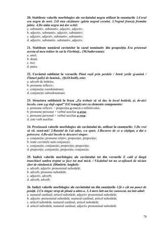20. Stabileste valorile morfologice ale cuvântului negru utilizat în enunţurile 1.Cerul
era negru de nori. 2.O stea căzătoare zgâria negrul cerului. 3.Negrul frunziş fremăta
jalnic. 4.De atâta negru mă dor ochii:
a. substantiv, substantiv, adjectiv, adjectiv;
b. adjectiv, substantiv, adjectiv, substantiv;
c. adjectiv, adjectiv, substantiv, substantiv;
d. adjectiv, substantiv, substantiv, adjectiv.
21. Stabileşte numărul cuvintelor în cazul nominativ din propoziţia Era prietenul
acesta al meu trăitor în sat la Fierbinţi... (M.Sadoveanu):
a. unul;
b. două;
c. trei;
d. patru.
22. Cuvântul subliniat în versurile Până roşii prin perdele / Intră zorile şi-anină /
Fluturi palizi de lumină... (Şt.O.Iosif), este:
a. adverb de întărire;
b. pronume reflexiv;
c. conjuncţie coordonatoare;
d. conjuncţie subordonatoare.
23. Structura subliniată în fraza „Eu trebuie să vă duc la locul hotărât, şi, de-aici
încolo, cum v-a sluji capul” (I.Creangă) are ca elemente componente:
a. pronume reflexiv + prepoziţia a marcă a infinitivului;
b. pronume personal + verbul auxiliar a avea;
c. pronume personal + verbul auxiliar a vrea;
d. este verb auxiliar.
24. Precizează valorile morfologice ale cuvântului de, utilizat în enunţurile: 1.De vrei
să vii, sună-mă! 2.Butoiul de l-ai adus, s-a spart. 3.Bucuros de ce a câştigat, a dat o
petrecere. 4.De-aici încolo te descurci singur.
a. conjuncţie; pronume relativ; prepoziţie; prepoziţie;
b. toate cuvintele sunt conjuncţii;
c. conjuncţie; conjuncţie; prepoziţie; prepoziţie;
d. prepoziţie; conjuncţie; prepoziţie; conjuncţie.
25. Indică valorile morfologice ale cuvântului tot din versurile E cald şi lângă
trunchiuri umbra treptat se face tot mai mică. / Văzduhul tot nu se-nfioară de niciun
zbor de rândunică. (Dimitrie Anghel):
a. adverb, adjectiv pronominal nehotărât;
b. adverb, pronume nehotărât;
c. adjectiv, adverb;
d. adverb, adverb.
26. Indică valorile morfologice ale cuvântului un din enunţurile 1.Şi e cât un punct de
peniţă. 2.Un singur strop de ploaie a atins-o. 3.A mers într-un loc cunoscut, nu într-altul:
a. numeral cardinal, articol nehotărât, adjectiv pronominal nehotărât;
b. adjectiv pronominal nehotărât, numeral cardinal, articol nehotărât;
c. articol nehotărât, numeral cardinal, articol nehotărât;
d. articol nehotărât, numeral cardinal, adjectiv pronominal nehotărât.
78
 