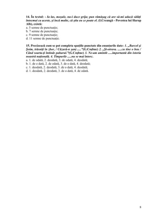 14. În textul: - Ia las, moşule, nu-i duce grija; pun rămăşag că are să-mi aducă sălăţi
întocmai ca aceste, şi încă multe, că ştiu eu ce poate el. (I.Creangă - Povestea lui Harap
Alb), există:
a. 5 semne de punctuaţie;
b. 7 semne de punctuaţie;
c. 9 semne de punctuaţie;
d. 11 semne de punctuaţie.
15. Precizează cum se pot completa spaţiile punctate din enunţurile date: 1. „Burcel şi
Şoim, trăsniţi în zbor, / Căzură-n şanţ .....”(G.Coşbuc) 2. „Şi-otrava. .....cu tine o beu /
Când soarta-ţi întinde paharul.”(G.Coşbuc) 3. Ne-am amintit .....importantă din istoria
noastră naţională. 4. Timpurile .....nu se mai întorc.
a. 1. de odată, 2. deodată, 3. de odată, 4. deodată;
b. 1. de o dată, 2. de odată, 3. de o dată, 4. deodată;
c. 1. deodată, 2. deodată, 3. de o dată, 4. deodată;
d. 1. deodată, 2. deodată, 3. de o dată, 4. de odată.
8
 