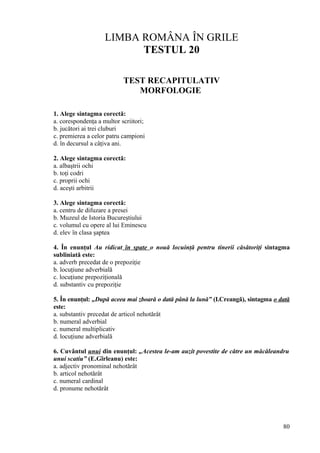 LIMBA ROMÂNA ÎN GRILE
TESTUL 20
TEST RECAPITULATIV
MORFOLOGIE
1. Alege sintagma corectă:
a. corespondenţa a multor scriitori;
b. jucători ai trei cluburi
c. premierea a celor patru campioni
d. în decursul a câţiva ani.
2. Alege sintagma corectă:
a. albaştrii ochi
b. toţi codri
c. proprii ochi
d. aceşti arbitrii
3. Alege sintagma corectă:
a. centru de difuzare a presei
b. Muzeul de Istoria Bucureştiului
c. volumul cu opere al lui Eminescu
d. elev în clasa şaptea
4. În enunţul Au ridicat în spate o nouă locuinţă pentru tinerii căsătoriţi sintagma
subliniată este:
a. adverb precedat de o prepoziţie
b. locuţiune adverbială
c. locuţiune prepoziţională
d. substantiv cu prepoziţie
5. În enunţul: „După aceea mai zboară o dată până la lună” (I.Creangă), sintagma o dată
este:
a. substantiv precedat de articol nehotărât
b. numeral adverbial
c. numeral multiplicativ
d. locuţiune adverbială
6. Cuvântul unui din enunţul: „Acestea le-am auzit povestite de către un măcăleandru
unui scatiu” (E.Gîrleanu) este:
a. adjectiv pronominal nehotărât
b. articol nehotărât
c. numeral cardinal
d. pronume nehotărât
80
 