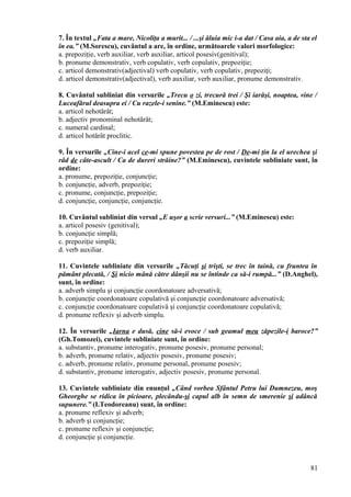 7. În textul „Fata a mare, Nicoliţa a murit... / ...şi ăluia mic i-a dat / Casa aia, a de sta el
în ea.” (M.Sorescu), cuvântul a are, în ordine, următoarele valori morfologice:
a. prepoziţie, verb auxiliar, verb auxiliar, articol posesiv(genitival);
b. pronume demonstrativ, verb copulativ, verb copulativ, prepoziţie;
c. articol demonstrativ(adjectival) verb copulativ, verb copulativ, prepoziţi;
d. articol demonstrativ(adjectival), verb auxiliar, verb auxiliar, pronume demonstrativ.
8. Cuvântul subliniat din versurile „Trecu o zi, trecură trei / Şi iarăşi, noaptea, vine /
Luceafărul deasupra ei / Cu razele-i senine.” (M.Eminescu) este:
a. articol nehotărât;
b. adjectiv pronominal nehotărât;
c. numeral cardinal;
d. articol hotărât proclitic.
9. În versurile „Cine-i acel ce-mi spune povestea pe de rost / De-mi ţin la el urechea şi
râd de câte-ascult / Ca de dureri străine?” (M.Eminescu), cuvintele subliniate sunt, în
ordine:
a. pronume, prepoziţie, conjuncţie;
b. conjuncţie, adverb, prepoziţie;
c. pronume, conjuncţie, prepoziţie;
d. conjuncţie, conjuncţie, conjuncţie.
10. Cuvântul subliniat din versul „E uşor a scrie versuri...” (M.Eminescu) este:
a. articol posesiv (genitival);
b. conjuncţie simplă;
c. prepoziţie simplă;
d. verb auxiliar.
11. Cuvintele subliniate din versurile „Tăcuţi şi trişti, se trec în taină, cu fruntea în
pământ plecată, / Şi nicio mână către dânşii nu se întinde ca să-i rumpă...” (D.Anghel),
sunt, în ordine:
a. adverb simplu şi conjuncţie coordonatoare adversativă;
b. conjuncţie coordonatoare copulativă şi conjuncţie coordonatoare adversativă;
c. conjuncţie coordonatoare copulativă şi conjuncţie coordonatoare copulativă;
d. pronume reflexiv şi adverb simplu.
12. În versurile „Iarna e dusă, cine să-i evoce / sub geamul meu zăpezile-i baroce?”
(Gh.Tomozei), cuvintele subliniate sunt, în ordine:
a. substantiv, pronume interogativ, pronume posesiv, pronume personal;
b. adverb, pronume relativ, adjectiv posesiv, pronume posesiv;
c. adverb, pronume relativ, pronume personal, pronume posesiv;
d. substantiv, pronume interogativ, adjectiv posesiv, pronume personal.
13. Cuvintele subliniate din enunţul „Când vorbea Sfântul Petru lui Dumnezeu, moş
Gheorghe se ridica în picioare, plecându-şi capul alb în semn de smerenie şi adâncă
supunere.” (I.Teodoreanu) sunt, în ordine:
a. pronume reflexiv şi adverb;
b. adverb şi conjuncţie;
c. pronume reflexiv şi conjuncţie;
d. conjuncţie şi conjuncţie.
81
 