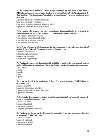 14. În enunţurile următoare „Umbra morţii se întinde tot mai mare şi mai mare.”
(M.Eminescu) „La -nceput, pe când fiinţă nu era, nici nefiinţă, / Pe când totul era lipsă de
viaţă şi voinţă...” (M.Eminescu) „Era adevărat tot ce mi-a spus.” cuvintele subliniate sunt,
în ordine:
a. adverb, substantiv, pronume nehotărât;
b. adverb, substantiv, substantiv;
c. pronume nehotărât, pronume nehotărât, adverb;
d. pronume nehotărât, substantiv, adverb.
15. În enunţul „Tot drumul e un vârtej spăimântător în care călătoriul are prilejul de a-
şi vedea capul frânt de zece ori pe ceas...” (V.Alecsandri) putem identifica:
a. un adjectiv pronominal relativ;
b. un adjectiv pronominal nehotărât;
c. un adjectiv pronominal posesiv:
d. un numeral multiplicativ.
16. În fraza „În spate artileria nemţească a devenit turbată şi pare că a sporit numărul
gurilor de foc...” (Camil Petrescu), structura „în spate” este:
a. locuţiune adverbială;
b. locuţiune prepoziţională;
c. prepoziţie compusă;
d. substantiv cu prepoziţie.
17. Precizează câte cuvinte în cazul genitiv există.în versurile „Din casa voastră, unde-n
umbră / Plâng doinele şi râde hora / Va străluci odată vremii / Norocul nostru, al tuturora.
” (O.Goga):
a. unu;
b. două;
c. trei;
d. patru.
18. În versurile „O zi din viaţă să-mi fi dat, / O zi mi-era de-ajuns...” (M.Eminescu),
cuvântul o este:
a. articol nehotărât
b. adjectiv pronominal nehotărât
c. numeral cardinal cu valoare adjectivală
d. pronume nehotărât
19.Cuvântul o din enunţul „...şi până mâni dimineaţă să-mi alegeţi macul de o parte, fir
cu fir, şi năsipul de altă parte” este:
a. articol nehotărât
b. numeral cardinal
c. pronume nehotărât
d. adjectiv pronominal nehotărât
20. Cuvântul un din versurile „Eu sunt fiul oamenilor / care duc o greutate / dintr-un
loc într-altul...” (Gh.Pituţ) este:
a. articol nehotărât
b. adjectiv nehotărât
c. pronume nehotărât
d. numeral cardinal
82
 