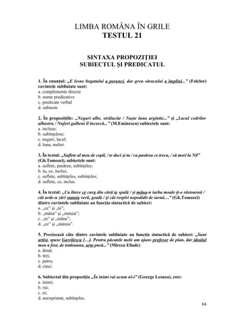 LIMBA ROMÂNA ÎN GRILE
TESTUL 21
SINTAXA PROPOZIŢIEI
SUBIECTUL ŞI PREDICATUL
1. În enunţul: „E lesne bogatului a porunci, dar greu săracului a împlini...” (Folclor)
cuvintele subliniate sunt:
a. complemente directe
b. nume predicative
c. predicate verbal
d. subiecte
2. În propoziţiile: „Neguri albe, strălucite / Naşte luna argintie...” şi „Lacul codrilor
albastru / Nuferi galbeni îl încarcă...” (M.Eminescu) subiectele sunt:
a. incluse;
b. subînţelese;
c. neguri, lacul;
d. luna, nuferi.
3. În textul: „Suflete al meu de copil, / te duci şi tu / ca pasărea ce trecu, / să mori la Nil”
(Gh.Tomozei), subiectele sunt:
a. suflete, pasărea, subînţeles;
b. tu, ce, inclus;
c. suflete, subînţeles, subînţeles;
d. suflete, ce, inclus.
4. În textul: „Cu litere ce curg din cărţi te spală / şi mâna-n iarba moale ţi-o răstoarnă /
cât arde-n zări statuia verii, goală / şi cât respiri nepodidit de iarnă…” (Gh.Tomozei)
dintre cuvintele subliniate au funcţia sintactică de subiect:
a. „ce” şi „te”;
b. „mâna” şi „statuia”;
c. „te” şi „mâna”;
d. „ce” şi „statuia”.
5. Precizează câte dintre cuvintele subliniate au funcţia sintactică de subiect: „Sunt
artist, spuse Gavrilescu […]. Pentru păcatele mele am ajuns profesor de pian, dar idealul
meu a fost, de totdeauna, arta pură...” (Mircea Eliade)
a. două;
b. trei;
c. patru;
d. cinci.
6. Subiectul din propoziţia „În inimi rai acum ni-i” (George Lesnea), este:
a. inimi;
b. rai;
c. ni;
d. neexprimat, subînţeles.
84
 