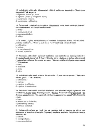 15. Indică felul subiectelor din enunţul: „Maică, mulţi te-au duşmănit, / Că eşti neam
blagoslovit!” (T.Arghezi)
a. exprimate „maică” şi „neam”;
b. exprimat „mulţi” şi neexprimat inclus;
c. neexprimate - incluse;
d. neexprimate - subînţelese.
16. În enunţul: „Juriului nu i-a plăcut interpretarea celor două cântăreţe gemene.”
cuvântul subliniat are funcţia sintactică de:
a. atribut
b. complement direct
c. complement indirect
d. subiect
17. În textul: „Suflete, navă călătoare, / Ce străbaţi, îndrăzneaţă, lumile, / Nu-mi zvârli
patimile-n vâltoare… / Ia-mi-le şi du-mi-le.” (V.Voiculescu), subiectele sunt:
a. subînţelese;
b. incluse;
c. incluse şi subînţelese;
d. incluse, exprimate.
18. Precizează câte dintre cuvintele subliniate sunt subiecte sau nume predicative:
Era pe la Rusalii şi socul alb de floare / Umplea întreg văzduhul cu dulcea lui mireasmă
/ Adâncul cer albastru, încununat de soare, / Părea o strălucită şi grea catapeteasmă
(V.Voiculescu)
a. toate;
b. doar unul;
c. două;
d. patru.
19. Indică felul celor două subiecte din versurile „E uşor a scrie versuri / Când nimic
nu ai a spune…” (M.Eminescu)
a. subînţelese;
b. incluse;
c. exprimat şi subînţeles;
d. exprimat şi nedeterminat.
20. Precizează câte dintre cuvintele subliniate sunt subiecte simple exprimate prin
substantive „Caii şi ploile dorm în picioare, / Pasărea doarme cât atinge pământul, / Eu
dorm ca sarea din mare / Cu capul sub aripă dorm, cum doarme vântul.” (Gh.Tomozei),
există:
a. toate;
b. primele trei şi al cincilea;
c. penultimul şi ultimul;
d. al treilea şi ultimul.
21. În fraza Stroici este un copil, care nu cunoaşte încă pre oameni, nu ştie ce este
îmbunarea şi minciuna (Costache Negruzzi), cuvântul subliniat îndeplineşte funcţia
sintactică de:
a. subiect;
b. nume predicativ;
c. complement direct;
86
 
