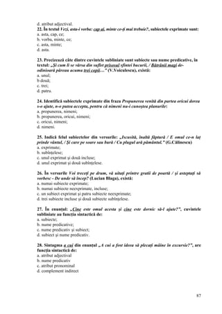 d. atribut adjectival.
22. În textul Vezi, asta-i vorba: cap ai, minte ce-ţi mai trebuie?, subiectele exprimate sunt:
a. asta, cap, ce;
b. vorba, minte, ce;
c. asta, minte;
d. asta.
23. Precizează câte dintre cuvintele subliniate sunt subiecte sau nume predicative, în
textul: „Şi cum li se vărsa din suflet prisosul sfintei bucurii, / Bătrânii magi de-
odinioară păreau acuma trei copii…” (V.Voiculescu), există:
a. unul;
b două;
c. trei;
d. patru.
24. Identifică subiectele exprimate din fraza Propunerea venită din partea oricui dorea
s-o ajute, n-o putea accepta, pentru că nimeni nu-i cunoştea planurile:
a. propunerea, nimeni;
b. propunerea, oricui, nimeni;
c. oricui, nimeni;
d. nimeni.
25. Indică felul subiectelor din versurile: „Iscusită, înaltă făptură / E omul ce-n laţ
prinde vântul, / Şi care pe soare sau bură / Cu plugul ară pământul.” (G.Călinescu)
a. exprimate;
b. subînţelese;
c. unul exprimat şi două incluse;
d. unul exprimat şi două subînţelese.
26. În versurile Voi treceţi pe drum, vă uitaţi printre gratii de poartă / şi asteptaţi să
vorbesc - De unde să încep? (Lucian Blaga), există:
a. numai subiecte exprimate;
b. numai subiecte neexprimate, incluse;
c. un subiect exprimat şi patru subiecte neexprimate;
d. trei subiecte incluse şi două subiecte subînţelese.
27. În enunţul: „Cine este omul acesta şi cine este dornic să-l ajute?”, cuvintele
subliniate au funcţia sintactică de:
a. subiecte;
b. nume predicative;
c. nume predicativ şi subiect;
d. subiect şi nume predicativ.
28. Sintagma a cui din enunţul „A cui a fost ideea să plecaţi mâine în excursie?”, are
funcţia sintactică de:
a. atribut adjectival
b. nume predicativ
c. atribut pronominal
d. complement indirect
87
 