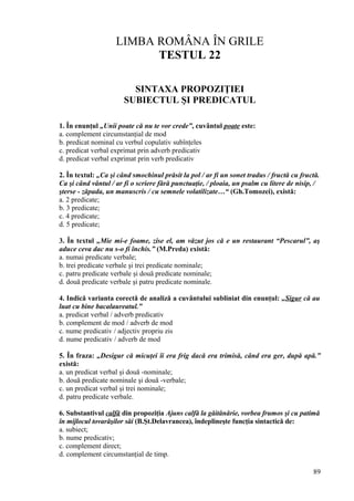 LIMBA ROMÂNA ÎN GRILE
TESTUL 22
SINTAXA PROPOZIŢIEI
SUBIECTUL ŞI PREDICATUL
1. În enunţul „Unii poate că nu te vor crede”, cuvântul poate este:
a. complement circumstanţial de mod
b. predicat nominal cu verbul copulativ subînţeles
c. predicat verbal exprimat prin adverb predicativ
d. predicat verbal exprimat prin verb predicativ
2. În textul: „Ca şi când smochinul prăsit la pol / ar fi un sonet tradus / fructă cu fructă.
Ca şi când vântul / ar fi o scriere fără punctuaţie, / ploaia, un psalm cu litere de nisip, /
şterse - zăpada, un manuscris / cu semnele volatilizate…“ (Gh.Tomozei), există:
a. 2 predicate;
b. 3 predicate;
c. 4 predicate;
d. 5 predicate;
3. În textul „Mie mi-e foame, zise el, am văzut jos că e un restaurant “Pescarul”, aş
aduce ceva dac nu s-o fi închis.” (M.Preda) există:
a. numai predicate verbale;
b. trei predicate verbale şi trei predicate nominale;
c. patru predicate verbale şi două predicate nominale;
d. două predicate verbale şi patru predicate nominale.
4. Indică varianta corectă de analiză a cuvântului subliniat din enunţul: „Sigur că au
luat cu bine bacalaureatul.”
a. predicat verbal / adverb predicativ
b. complement de mod / adverb de mod
c. nume predicativ / adjectiv propriu zis
d. nume predicativ / adverb de mod
5. În fraza: „Desigur că micuţei îi era frig dacă era trimisă, când era ger, după apă.”
există:
a. un predicat verbal şi două -nominale;
b. două predicate nominale şi două -verbale;
c. un predicat verbal şi trei nominale;
d. patru predicate verbale.
6. Substantivul calfă din propoziţia Ajuns calfă la găitănărie, vorbea frumos şi cu patimă
în mijlocul tovarăşilor săi (B.Şt.Delavrancea), îndeplineşte funcţia sintactică de:
a. subiect;
b. nume predicativ;
c. complement direct;
d. complement circumstanţial de timp.
89
 