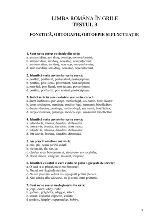 LIMBA ROMÂNA ÎN GRILE
TESTUL 3
FONETICĂ, ORTOGAFIE, ORTOEPIE ŞI PUNCTUAŢIE
1. Sunt scrise corect cuvintele din seria:
a. antemeridian, anti drog, nonstop, non-conformist;
b. antemeridian, antidrog, non-stop, nonconformist;
c. ante-meridian, antidrog, non stop, non-conformist;
d. ante meridian, anti-drog, non-stop, nonconformist.
2. Identifică seria cuvintelor scrise corect:
a. postfaţă, postliceal, post-restant, post-scriptum;
b. postfaţă, post-liceal, postrestant, post-scriptum;
c. post-faţă, post liceal, post restant, postscriptum;
d. postfaţă, postliceal, post restant, post-scriptum;
3. Indică seria în care cuvintele sunt scrise corect:
a. drept credincios, pur-sânge, medicolegal, sus-numit, bine-făcător;
b. drept-credincios, pursânge, medico-legal, susnumit, binefăcător;
c. dreptcredincios, pursânge, medico-legal, sus numit, binefăcător;
d. drept-credincios, pursânge, medico-legal, sus-numit, binefăcător.
4. Identifică seria cuvintelor scrise corect:
a. într-adevăr, întruna, dinadins, dintr-odată;
b. întradevăr, întruna, din adins, dintr-odată;
c. întradevăr, într-una, dinadins, dintr-odată;
d. într-adevăr, întruna, dinadins, dintrodată.
5. Au perechi omofone cuvintele:
a. mie, ştiu, neam, ţarină, odată;
b. niciun, tei, ale, sar, la;
c. cândva, vreo, binecunoscut, atotştiutor, microcelular;
d. floral, alineat, emigrant, iminent, temporar.
6. Identifică enunţul în care există cel puţin o greşeală de scriere:
a. O dată ce ai plecat, nu te mai întoarce!
b. Nu mă voi răzgândi nicicând.
c. Nu am găsit nici o dată mai apropiată pentru plecare.
d. Nici când a aflat adevărul, nu şi-a mai iertat prietenul.
7. Sunt scrise corect neologismele din seria:
a. jeep, leader, lobby, ruibi;
b. gablonz, golgheter, adaggio, kitsch;
c. ştecăr, weekend, zeppelin, vinietă;
d sendvici, fairplay, supermarket, hobby.
9
 