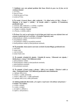 7. Stabileşte care este primul predicat din fraza Oricât de greu i-ar fi fost, tot îşi
continua drumul:
a. ar fi fost;
b. greu ar fi fost;
c. oricât de greu ar fi fost;
d. oricât ar fi fost.
8. În textul: Cerească floare, albă, strălucită, / Cu blând miros de Rai, e Poezia. /
Sămânţa ei de îngeri e zvârlită, / Şi brazdă caldă-i e copilăria. (V.Voiculescu),
predicatele sunt:
a. cerească, albă, strălucită e, e zvârlită, e copilăria
b. cerească, albă, strălucită e, e, brazdă e;
c. e floare, e zvârlită, e brazdă;
d. e Poezia, e zvârlită, caldă e;
9. În fraza Vor veni cu oşti streine şi vai de biata ţară când vom avea războaie între noi
şi poate şi măriei-tale nu-i va fi bine... (Costache Negruzzi), sunt:
a două predicate verbale şi un predicat nominal;
b. trei predicate verbale;
c. trei predicate verbale şi un predicat nominal;
d. două predicate verbale şi două predicate nominale.
10. În propoziţia Amare foarte sunt toate cuvintele (Lucian Blaga), predicatul este:
a. sunt toate;
b. amare sunt;
c. sunt cuvintele;
d. amare foarte sunt.
11. În enunţul „Lăudată fie zăpada, / Lăudată fie marea, / Minunată este zăpada, /
Strălucitoare e steaua.” (G.Călinescu) există:
a. patru predicate verbale;
b. două predicate verbale şi două predicate nominale;
c. patru predicate nominale;
d. trei predicate nominale .
12. În enunţul „Cristal scump e gheaţa, / Albă şi rece zăpada, / Flacăra-i caldă ca
viaţa, / Parfumată livada.” (G.Călinescu) predicatele sunt următoarele:
a. e gheaţa, albă şi rece;
b. cristal e, -i caldă, parfumată;
c. cristal e, albă şi rece, -i caldă, parfumată;
d. e gheaţa, albă şi rece, caldă, parfumată.
13. Indică predicatele din textul: „Un cuptor e roşul soare / Şi cărbune sub picioare /
E nisipul.” (G.Coşbuc)
a. e roşul, e nisipul;
b. e soare, e nisipul;
c. un cuptor e, cărbune e;
d. cuptor e, sub picioare e.
90
 