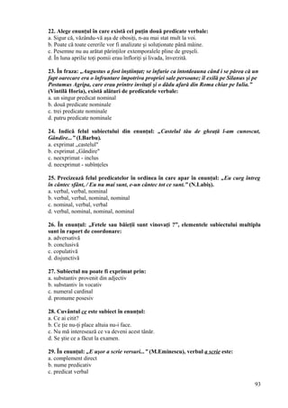 22. Alege enunţul în care există cel puţin două predicate verbale:
a. Sigur că, văzându-vă aşa de obosiţi, n-au mai stat mult la voi.
b. Poate că toate cererile vor fi analizate şi soluţionate până mâine.
c. Pesemne nu au arătat părinţilor extemporalele pline de greşeli.
d. În luna aprilie toţi pomii erau înfloriţi şi livada, înverzită.
23. În fraza: „Augustus a fost înştiinţat; se înfurie ca întotdeauna când i se părea că un
fapt oarecare era o înfruntare împotriva propriei sale persoane; îl exilă pe Silanus şi pe
Postumus Agripa, care erau printre invitaţi şi o dădu afară din Roma chiar pe Iulia.”
(Vintilă Horia), există alături de predicatele verbale:
a. un singur predicat nominal
b. două predicate nominale
c. trei predicate nominale
d. patru predicate nominale
24. Indică felul subiectului din enunţul: „Castelul tău de gheaţă l-am cunoscut,
Gândire...” (I.Barbu).
a. exprimat „castelul"
b. exprimat „Gândire"
c. neexprimat - inclus
d. neexprimat - subînţeles
25. Precizează felul predicatelor în ordinea în care apar în enunţul: „Eu curg întreg
în cântec sfânt, / Eu nu mai sunt, e-un cântec tot ce sunt.” (N.Labiş).
a. verbal, verbal, nominal
b. verbal, verbal, nominal, nominal
c. nominal, verbal, verbal
d. verbal, nominal, nominal, nominal
26. În enunţul: „Fetele sau băieţii sunt vinovaţi ?”, elementele subiectului multiplu
sunt în raport de coordonare:
a. adversativă
b. conclusivă
c. copulativă
d. disjunctivă
27. Subiectul nu poate fi exprimat prin:
a. substantiv provenit din adjectiv
b. substantiv în vocativ
c. numeral cardinal
d. pronume posesiv
28. Cuvântul ce este subiect în enunţul:
a. Ce ai citit?
b. Ce ţie nu-ţi place altuia nu-i face.
c. Nu mă interesează ce va deveni acest tânăr.
d. Se ştie ce a făcut la examen.
29. În enunţul: „E uşor a scrie versuri...” (M.Eminescu), verbul a scrie este:
a. complement direct
b. nume predicativ
c. predicat verbal
93
 