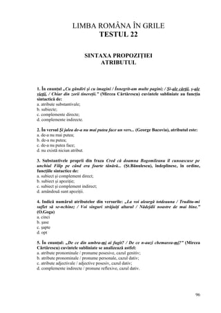 LIMBA ROMÂNA ÎN GRILE
TESTUL 22
SINTAXA PROPOZIŢIEI
ATRIBUTUL
1. În enunţul „Cu gândiri şi cu imagini / Înnegrit-am multe pagini; / Şi-ale cărţii, ş-ale
vieţii, / Chiar din zorii tinereţii.” (Mircea Cărtărescu) cuvintele subliniate au funcţia
sintactică de:
a. atribute substantivale;
b. subiecte;
c. complemente directe;
d. complemente indirecte.
2. În versul Şi jalea de-a nu mai putea face un vers... (George Bacovia), atributul este:
a. de-a nu mai putea;
b. de-a nu putea;
c. de-a nu putea face;
d. nu există niciun atribut.
3. Substantivele proprii din fraza Cred că doamna Bogomileanu îl cunoascuse pe
unchiul Filip pe când era foarte tânără... (Şt.Bănulescu), îndeplinesc, în ordine,
funcţiile sintactice de:
a. subiect şi complement direct;
b. subiect şi apoziţie;
c. subiect şi complement indirect;
d. amândouă sunt apoziţii.
4. Indică numărul atributelor din versurile: „La voi aleargă totdeauna / Truditu-mi
suflet să se-nchine; / Voi singuri străjuiţi altarul / Nădejdii noastre de mai bine.”
(O.Goga)
a. cinci
b. şase
c. şapte
d. opt
5. În enunţul: „De ce din umbra-mi ai fugit? / De ce n-auzi chemarea-mi?” (Mircea
Cărtărescu) cuvintele subliniate se analizează astfel:
a. atribute pronominale / pronume posesive, cazul genitiv;
b. atribute pronominale / pronume personale, cazul dativ;
c. atribute adjectivale / adjective posesiv, cazul dativ;
d. complemente indirecte / pronune reflexive, cazul dativ.
96
 
