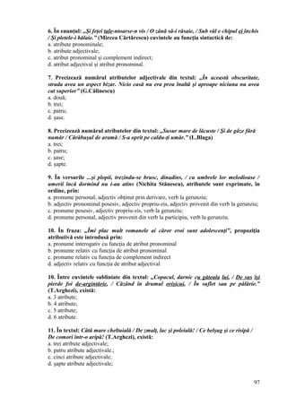 6. În enunţul: „Şi feţei tale-ntoarse-n vis / O zână să-i răsaie, / Sub văl e chipul ei închis
/ Şi pletele-i bălaie.” (Mircea Cărtărescu) cuvintele au funcţia sintactică de:
a. atribute pronominale;
b. atribute adjectivale;
c. atribut pronominal şi complement indirect;
d. atribut adjectival şi atribut pronominal.
7. Precizează numărul atributelor adjectivale din textul: „În această obscuritate,
strada avea un aspect bizar. Nicio casă nu era prea înaltă şi aproape niciuna nu avea
cat superior” (G.Călinescu)
a. două;
b. trei;
c. patru;
d. şase.
8. Precizează numărul atributelor din textul: „Susur mare de lăcuste / Şi de gâze fără
număr / Cărăbuşul de aramă / S-a oprit pe caldu-ţi umăr.” (L.Blaga)
a. trei;
b. patru;
c. şase;
d. şapte.
9. În versurile ...şi plopii, trezindu-se brusc, dinadins, / cu umbrele lor melodioase /
umerii încă dormind nu i-au atins (Nichita Stănescu), atributele sunt exprimate, în
ordine, prin:
a. pronume personal, adjectiv obţinut prin derivare, verb la gerunziu;
b. adjectiv pronominal posesiv, adjectiv propriu-zis, adjectiv provenit din verb la gerunziu;
c. pronume posesiv, adjectiv propriu-zis, verb la gerunziu;
d. pronume personal, adjectiv provenit din verb la participiu, verb la gerunziu.
10. În fraza: „Îmi plac mult romanele ai căror eroi sunt adolescenţi”, propoziţia
atributivă este introdusă prin:
a. pronume interogativ cu funcţia de atribut pronominal
b. pronume relativ cu funcţia de atribut pronominal
c. pronume relativ cu funcţia de complement indirect
d. adjectiv relativ cu funcţia de atribut adjectival
10. Între cuvintele subliniate din textul: „Copacul, darnic cu găteala lui, / De sus îşi
pierde foi de-argintărie, / Căzând în drumul orişicui, / În suflet sau pe pălărie.”
(T.Arghezi), există:
a. 3 atribute;
b. 4 atribute;
c. 5 atribute;
d. 6 atribute.
11. În textul: Câtă mare cheltuială / De zmalţ, lac şi poleială! / Ce belşug şi ce risipă /
De comori într-o aripă! (T.Arghezi), există:
a. trei atribute adjectivale;
b. patru atribute adjectivale.;
c. cinci atribute adjectivale;
d. şapte atribute adjectivale;
97
 
