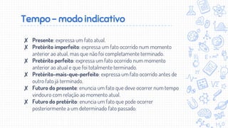 Tempo - modo indicativo
✘ Presente: expressa um fato atual.
✘ Pretérito imperfeito: expressa um fato ocorrido num momento
anterior ao atual, mas que não foi completamente terminado.
✘ Pretérito perfeito: expressa um fato ocorrido num momento
anterior ao atual e que foi totalmente terminado.
✘ Pretérito-mais-que-perfeito: expressa um fato ocorrido antes de
outro fato já terminado.
✘ Futuro do presente: enuncia um fato que deve ocorrer num tempo
vindouro com relação ao momento atual.
✘ Futuro do pretérito: enuncia um fato que pode ocorrer
posteriormente a um determinado fato passado.
 