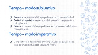 Tempo - modo subjuntivo
✘ Presente: expressa um fato que pode ocorrer no momento atual.
✘ Pretérito imperfeito: expressa um fato passado, mas posterior a
outro já ocorrido.
✘ Futuro: enuncia um fato que pode ocorrer num momento futuro em
relação ao atual.
Tempo - modo imperativo
✘ O imperativo é indeterminado em tempo. Supõe-se que, como se
trata de uma ordem, a ação se dará no futuro.
 