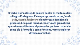 O verbo é uma classe de palavra dentre as muitas outras
da Língua Portuguesa. É ele que apresenta as noções de
ação, estado, fenômeno da natureza e também de
processo. Em quase todas as construções gramaticais
que criamos utilizamos algum verbo, por isso, para saber
como ele é formado e como funciona, vamos explorar
diversos caminhos.
 