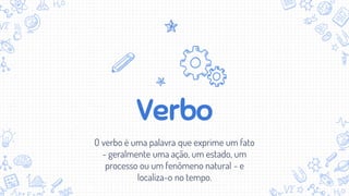 Verbo
O verbo é uma palavra que exprime um fato
- geralmente uma ação, um estado, um
processo ou um fenômeno natural - e
localiza-o no tempo.
 