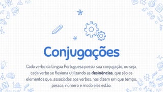 Conjugações
Cada verbo da Língua Portuguesa possui sua conjugação, ou seja,
cada verbo se flexiona utilizando as desinências, que são os
elementos que, associados aos verbos, nos dizem em que tempo,
pessoa, número e modo eles estão.
 