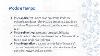 Modo e tempo
✘ Modo indicativo: indica ação ou estado. Pode ser
utilizado para fazer referência ao presente, passado ou
ao futuro. Nesse modo, o fato é considerado como certo,
real.
✘ Modo subjuntivo: apresenta uma possibilidade,
incerteza de existência ou não existência. Nesse modo, o
foco é ação ainda não realizada.
✘ Modo imperativo: a palavra vem do latim “imperare”.
Tem como significado comandar, estimular fazer algo,
conselho, convite, induzir, animar.
 