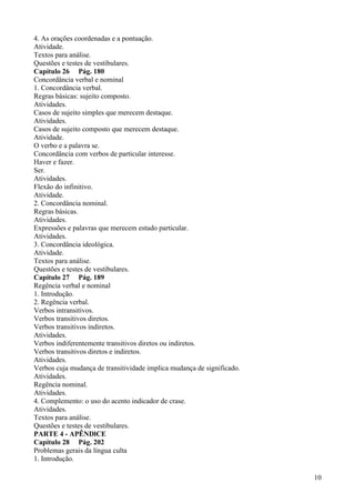 4. As orações coordenadas e a pontuação.
Atividade.
Textos para análise.
Questões e testes de vestibulares.
Capítulo 26 Pág. 180
Concordância verbal e nominal
1. Concordância verbal.
Regras básicas: sujeito composto.
Atividades.
Casos de sujeito simples que merecem destaque.
Atividades.
Casos de sujeito composto que merecem destaque.
Atividade.
O verbo e a palavra se.
Concordância com verbos de particular interesse.
Haver e fazer.
Ser.
Atividades.
Flexão do infinitivo.
Atividade.
2. Concordância nominal.
Regras básicas.
Atividades.
Expressões e palavras que merecem estudo particular.
Atividades.
3. Concordância ideológica.
Atividade.
Textos para análise.
Questões e testes de vestibulares.
Capítulo 27 Pág. 189
Regência verbal e nominal
1. Introdução.
2. Regência verbal.
Verbos intransitivos.
Verbos transitivos diretos.
Verbos transitivos indiretos.
Atividades.
Verbos indiferentemente transitivos diretos ou indiretos.
Verbos transitivos diretos e indiretos.
Atividades.
Verbos cuja mudança de transitividade implica mudança de significado.
Atividades.
Regência nominal.
Atividades.
4. Complemento: o uso do acento indicador de crase.
Atividades.
Textos para análise.
Questões e testes de vestibulares.
PARTE 4 - APÊNDlCE
Capítulo 28 Pág. 202
Problemas gerais da língua culta
1. Introdução.
10
 