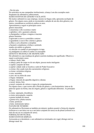 - fim da nota.
No noticiário ou nas campanhas institucionais, criança é um dos exemplos mais
freqüentes de substantivo sobrecomum.
SUBSTANTIVOS DE GÊNERO VACILANTE
Há muitos substantivos cujo emprego, mesmo na língua culta, apresenta oscilação de
gênero. Em alguns casos, pode-se recomendar a adoção de um dos dois gêneros; em
outros, consideram-se aceitáveis ambos os usos.
Apresentamos a seguir os principais casos:
gênero masculino:
o aneurisma o clã o eczema o matiz
o apêndice o dó o guaraná o plasma
o champanha o eclipse o magma o tracoma
gênero feminino
a agravante a couve a comichão a entorse
a aguardente a couve-flor a derme a gênese
a alface a cal a dinamite a omoplata
a bacanal a cataplasma a ênfase a sentinela
usados em ambos os gêneros
o/a aluvião o/a caudal o/a personagem o/a tapa
o/a amálgama o/a sabiá o/a suéter o/a usucapião
GÊNETO E MUDANÇA DE SIGNIFICADO
Há substantivos cuja mudança de gênero acarreta mudança de significado. Observe a
seguir os principais casos:
o cabeça: chefe, líder
a cabeça: parte do corpo ou de um objeto, pessoa muito inteligente
o capital: conjunto de bens
a capital: cidade onde se localiza a sede do Poder Executivo
o crisma: óleo usado num dos sacramentos religiosos
a crisma: cerimônia religiosa
o cura: sacerdote
a cura: ato ou efeito de curar
o língua: intérprete
a língua: músculo do aparelho digestivo; idioma
o moral: ânimo, brio
a moral: conjunto de valores e regras de comportamento
Em alguns casos, o que ocorre não é flexão de gênero, e sim homonímia: trata-se de
palavras iguais na forma, mas de origem, gênero e significado diferentes. As principais
são:
o cisma: separação, dissidência
a cisma: preocupação, suspeita
o grama unidade de massa
a grama relva, planta rasteira
o lente: professor
a lente: instrumento óptico
FLEXÃO DE NÚMERO
Os substantivos flexionam-se também em número: podem assumir a forma do singular
(referem-se a um único ser ou a um único conjunto de seres) ou do plural (referem-se a
mais de um ser ou conjunto de seres).
FORMAÇÃO DO PLURAL
SUBSTANTIVOS SIMPLES
Acrescenta-se a desinência -s aos substantivos terminados em vogal, ditongo oral ou
ditongo nasal -ãe:
100
 