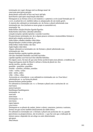 terminação em vogal, ditongo oral ou ditongo nasal -ãe
casa/casas pero/perus pai/pais
dente/dentes sofá/sofás lei/leis saci/sacis ipê/ipês
herói/heróis cipó/cipós maçã/maçãs mãe/mães
Destaquem-se as formas avôs (o avô materno e o paterno) e avós (casal formado por vô
e avó, ou plural de avó; também indica os antepassados de um modo geral).
A maioria dos substantivos terminados em -ão forma o plural substituindo essa
terminação por -ões (incluem-se nesse grupo os aumentativos):
terminação -ão
balão/balões eleição/eleições figurão/figurões
botão/botões leão/leões sabichão/sabichões
coração/corações opinião/opiniões vozeirão/vozeirões
Os paroxítonos terminados em -ão e alguns poucos oxítonos e monossílabos formam o
plural pelo simples acréscimo de -s:
sótão/sótãos cidadão/cidadãos chão/chãos
bênção/bênçãos cristão/cristãos grão/grãos
órfão/órfãos irmão/irmãos vão/vãos
órgão/órgãos mão/mãos
Alguns substantivos terminados em -ão formam o plural substituindo essa
terminação por -ães:
alemão/alemães capitão/capitães pão/pães
cão/cães charlatão/charlatães sacristão/sacristães
capelão/capelães escrivão/escrivães tabelião/tabeliães
Em alguns casos, há mais do que uma forma aceitável para esses plurais; a tendência da
língua portuguesa atual do Brasil é utilizar a forma de plural em -ões:
ancião anciões, anciães, anciãos
guardião - guardiões, guardiães
ermitão - ermitões, ermitães, ermitãos
verão - verões, verãos
anão - anões, anãos
vilão - vilões, vilãos
Acrescenta-se a desinência -s aos substantivos terminados em -m. Essa letra é
substituída por -n- na forma do plural:
homem/homens jardim/jardins
Os substantivos terminados em -r e -z formam o plural com o acréscimo de -es:
mar/mares
açúcar/açúcares
hambúrguer/hambúrgueres
terminação -m
som/sons
atum/atuns
terminações -r e -z
raiz/raízes
rapaz/rapazes
cruz/cruzes
Destaquem-se os plurais de caráter, júnior e sênior: caracteres, juniores e seniores,
formas em que ocorre também deslocamento da sílaba tônica.
Os substantivos terminados em -s formam o plural com acréscimo de -es; quando
paroxítonos ou proparoxítonos, são invariáveis - o que faz com que a indicação de
número passe a depender de um artigo ou outro determinante:
gás/gases
obus/obuses
101
 