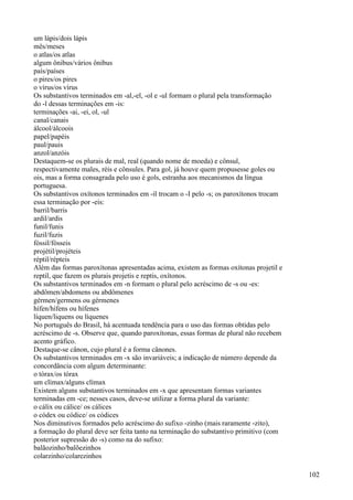 um lápis/dois lápis
mês/meses
o atlas/os atlas
algum ônibus/vários ônibus
país/países
o pires/os pires
o vírus/os vírus
Os substantivos terminados em -al,-el, -ol e -ul formam o plural pela transformação
do -l dessas terminações em -is:
terminações -ai, -ei, ol, -ul
canal/canais
álcool/álcoois
papel/papéis
paul/pauis
anzol/anzóis
Destaquem-se os plurais de mal, real (quando nome de moeda) e cônsul,
respectivamente males, réis e cônsules. Para gol, já houve quem propusesse goles ou
ois, mas a forma consagrada pelo uso é gols, estranha aos mecanismos da língua
portuguesa.
Os substantivos oxítonos terminados em -il trocam o -I pelo -s; os paroxítonos trocam
essa terminação por -eis:
barril/barris
ardil/ardis
funil/funis
fuzil/fuzis
fóssil/fósseis
projétil/projéteis
réptil/répteis
Além das formas paroxítonas apresentadas acima, existem as formas oxítonas projetil e
reptil, que fazem os plurais projetis e reptis, oxítonos.
Os substantivos terminados em -n formam o plural pelo acréscimo de -s ou -es:
abdômen/abdomens ou abdômenes
gérmen/germens ou gérmenes
hífen/hífens ou hífenes
líquen/liquens ou líquenes
No português do Brasil, há acentuada tendência para o uso das formas obtidas pelo
acréscimo de -s. Observe que, quando paroxítonas, essas formas de plural não recebem
acento gráfico.
Destaque-se cânon, cujo plural é a forma cânones.
Os substantivos terminados em -x são invariáveis; a indicação de número depende da
concordância com algum determinante:
o tórax/os tórax
um clímax/alguns clímax
Existem alguns substantivos terminados em -x que apresentam formas variantes
terminadas em -ce; nesses casos, deve-se utilizar a forma plural da variante:
o cálix ou cálice/ os cálices
o códex ou códice/ os códices
Nos diminutivos formados pelo acréscimo do sufixo -zinho (mais raramente -zito),
a formação do plural deve ser feita tanto na terminação do substantivo primitivo (com
posterior supressão do -s) como na do sufixo:
balãozinho/balõezinhos
colarzinho/colarezinhos
102
 