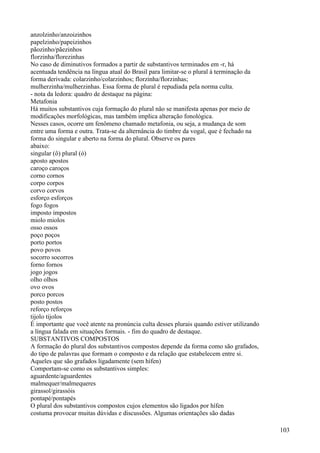 anzolzinho/anzoizinhos
papelzinho/papeizinhos
pãozinho/pãezinhos
florzinha/florezinhas
No caso de diminutivos formados a partir de substantivos terminados em -r, há
acentuada tendência na língua atual do Brasil para limitar-se o plural à terminação da
forma derivada: colarzinho/colarzinhos; florzinha/florzinhas;
mulherzinha/mulherzinhas. Essa forma de plural é repudiada pela norma culta.
- nota da ledora: quadro de destaque na página:
Metafonia
Há muitos substantivos cuja formação do plural não se manifesta apenas por meio de
modificações morfológicas, mas também implica alteração fonológica.
Nesses casos, ocorre um fenômeno chamado metafonia, ou seja, a mudança de som
entre uma forma e outra. Trata-se da alternância do timbre da vogal, que é fechado na
forma do singular e aberto na forma do plural. Observe os pares
abaixo:
singular (ô) plural (ó)
aposto apostos
caroço caroços
corno cornos
corpo corpos
corvo corvos
esforço esforços
fogo fogos
imposto impostos
miolo miolos
osso ossos
poço poços
porto portos
povo povos
socorro socorros
forno fornos
jogo jogos
olho olhos
ovo ovos
porco porcos
posto postos
reforço reforços
tijolo tijolos
É importante que você atente na pronúncia culta desses plurais quando estiver utilizando
a língua falada em situações formais. - fim do quadro de destaque.
SUBSTANTIVOS COMPOSTOS
A formação do plural dos substantivos compostos depende da forma como são grafados,
do tipo de palavras que formam o composto e da relação que estabelecem entre si.
Aqueles que são grafados ligadamente (sem hífen)
Comportam-se como os substantivos simples:
aguardente/aguardentes
malmequer/malmequeres
girassol/girassóis
pontapé/pontapés
O plural dos substantivos compostos cujos elementos são ligados por hífen
costuma provocar muitas dúvidas e discussões. Algumas orientações são dadas
103
 