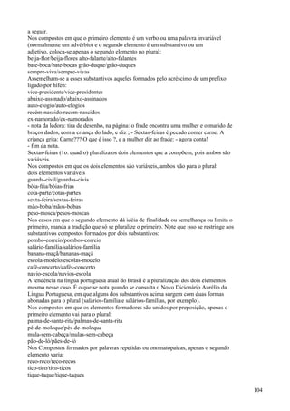a seguir.
Nos compostos em que o primeiro elemento é um verbo ou uma palavra invariável
(normalmente um advérbio) e o segundo elemento é um substantivo ou um
adjetivo, coloca-se apenas o segundo elemento no plural:
beija-flor/beija-flores alto-falante/alto-falantes
bate-boca/bate-bocas grão-duque/grão-duques
sempre-viva/sempre-vivas
Assemelham-se a esses substantivos aqueles formados pelo acréscimo de um prefixo
ligado por hífen:
vice-presidente/vice-presidentes
abaixo-assinado/abaixo-assinados
auto-elogio/auto-elogios
recém-nascido/recém-nascidos
ex-namorado/ex-namorados
- nota da ledora: tira de desenho, na página: o frade encontra uma mulher e o marido de
braços dados, com a criança do lado, e diz ; - Sextas-feiras é pecado comer carne. A
criança grita: Carne??? O que é isso ?, e a mulher diz ao frade: - agora conta!
- fim da nota.
Sextas-feiras (1o. quadro) pluraliza os dois elementos que a compõem, pois ambos são
variáveis.
Nos compostos em que os dois elementos são variáveis, ambos vão para o plural:
dois elementos variáveis
guarda-civil/guardas-civis
bóia-fria/bóias-frias
cota-parte/cotas-partes
sexta-feira/sextas-feiras
mão-boba/mãos-bobas
peso-mosca/pesos-moscas
Nos casos em que o segundo elemento dá idéia de finalidade ou semelhança ou limita o
primeiro, manda a tradição que só se pluralize o primeiro. Note que isso se restringe aos
substantivos compostos formados por dois substantivos:
pombo-correio/pombos-correio
salário-família/salários-família
banana-maçã/bananas-maçã
escola-modelo/escolas-modelo
café-concerto/cafés-concerto
navio-escola/navios-escola
A tendência na língua portuguesa atual do Brasil é a pluralização dos dois elementos
mesmo nesse caso. É o que se nota quando se consulta o Novo Dicionário Aurélio da
Língua Portuguesa, em que alguns dos substantivos acima surgem com duas formas
abonadas para o plural (salários-família e salários-famílias, por exemplo).
Nos compostos em que os elementos formadores são unidos por preposição, apenas o
primeiro elemento vai para o plural:
palma-de-santa-rita/palmas-de-santa-rita
pé-de-moleque/pés-de-moleque
mula-sem-cabeça/mulas-sem-cabeça
pão-de-ló/pães-de-ló
Nos Compostos formados por palavras repetidas ou onomatopaicas, apenas o segundo
elemento varia:
reco-reco/reco-recos
tico-tico/tico-ticos
tique-taque/tique-taques
104
 