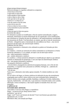 pingue-pongue/pingue-pongues
Merecem destaque os seguintes substantivos compostos:
o bota-fora/os bota-fora
o topa-tudo/os topa-tudo
o pára-quedas/os pára-quedas
o salva-vidas/os salva-vidas
o diz-que-diz/os diz-que-diz
o bem-te-vi/ os bem-te-vis
o faz-de-conta/os faz-de-conta
o arco-íris/os arco-íris
o louva-a-deus/os louva-a-deus
o pisa-mansinho/os pisa-mansinho
e também
o bem-me-quer/os bem-me-queres
FLEXÃO DE GRAU
Os substantivos podem ser modificados a fim de exprimir intensificação, exagero,
atenuação, diminuição ou mesmo deformação de seu significado. Essas modificações,
que constituem as variações de grau do substantivo, são tradicionalmente consideradas
um mecanismo de flexão. Você perceberá, no entanto, que não se trata de mecanismos
de flexão - obrigatórios para a manutenção da concordância nas frases -, mas sim de
processos de derivação e de caracterização sintática.
FORMAÇÃO DE GRAU
Os graus aumentativo e diminutivo dos substantivos podem ser formados por dois
processos:
a) o sintético - consiste no acréscimo de sufixos aumentativos ou diminutivos à forma
normal do substantivo. É, na verdade, um típico caso de derivação sufixal:
rato - ratão (aumentativo sintético)
rato - ratinho (diminutivo sintético)
b) o analítico - a forma normal do substantivo é modificada por adjetivos que indicam
aumento ou diminuição de proporções. E um caso típico de determinação sintática:
rato - rato grande (aumentativo analítico)
rato pequeno (diminutivo analítico)
- nota da ledora: propaganda da caderneta de poupança banespa, com a foto de três
porquinhos, e o seguinte texto: procuram-se cofrinhos. Entregar na…caderneta de
poupança banespa.
- fim da nota.
Neste caso, o diminutivo não indica apenas tamanho. É evidente também seu valor
afetivo.
No uso efetivo da língua, as formas sintéticas de indicação de grau são normalmente
empregadas para conferir valores afetivos aos seres nomeados pelos substantivos.
Observe formas como amigão, partidão, bandidaço, mulheraço; livrinho, ladrãozinho,
rapazola, futebolzinho - em todas elas, o que interessa é transmitir dados como carinho,
admiração, ironia ou desprezo, e não noções ligadas ao tamanho físico dos seres
nomeados.
CAPÍTULO 10
ESTUDOS DOS ARTIGOS
-nota ledora: Conversa entre Hagar e o marinheiro:
Hagar: - eu preciso de um «braço direito forte»
marinheiro : que tal eu?
Hagar: você? Você é um homem de decisão? Você é um homem que pode dizer
rapidamente sim, ou não?
Marinheiro olha, com atenção pra Hagar.
105
 