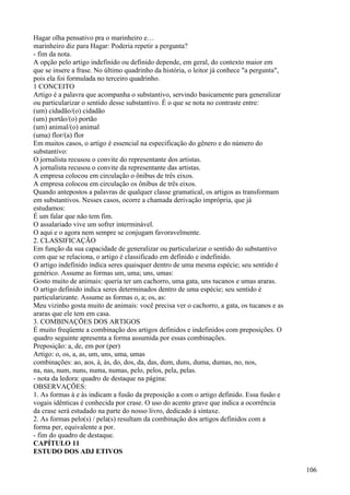 Hagar olha pensativo pra o marinheiro e…
marinheiro diz para Hagar: Poderia repetir a pergunta?
- fim da nota.
A opção pelo artigo indefinido ou definido depende, em geral, do contexto maior em
que se insere a frase. No último quadrinho da história, o leitor já conhece "a pergunta",
pois ela foi formulada no terceiro quadrinho.
1 CONCEITO
Artigo é a palavra que acompanha o substantivo, servindo basicamente para generalizar
ou particularizar o sentido desse substantivo. É o que se nota no contraste entre:
(um) cidadão/(o) cidadão
(um) portão/(o) portão
(um) animal/(o) animal
(uma) flor/(a) flor
Em muitos casos, o artigo é essencial na especificação do gênero e do número do
substantivo:
O jornalista recusou o convite do representante dos artistas.
A jornalista recusou o convite da representante das artistas.
A empresa colocou em circulação o ônibus de três eixos.
A empresa colocou em circulação os ônibus de três eixos.
Quando antepostos a palavras de qualquer classe gramatical, os artigos as transformam
em substantivos. Nesses casos, ocorre a chamada derivação imprópria, que já
estudamos:
É um falar que não tem fim.
O assalariado vive um sofrer interminável.
O aqui e o agora nem sempre se conjugam favoravelmente.
2. CLASSIFICAÇÃO
Em função da sua capacidade de generalizar ou particularizar o sentido do substantivo
com que se relaciona, o artigo é classificado em definido e indefinido.
O artigo indefinido indica seres quaisquer dentro de uma mesma espécie; seu sentido é
genérico. Assume as formas um, uma; uns, umas:
Gosto muito de animais: queria ter um cachorro, uma gata, uns tucanos e umas araras.
O artigo definido indica seres determinados dentro de uma espécie; seu sentido é
particularizante. Assume as formas o, a; os, as:
Meu vizinho gosta muito de animais: você precisa ver o cachorro, a gata, os tucanos e as
araras que ele tem em casa.
3. COMBINAÇÕES DOS ARTIGOS
É muito freqüente a combinação dos artigos definidos e indefinidos com preposições. O
quadro seguinte apresenta a forma assumida por essas combinações.
Preposição: a, de, em por (per)
Artigo: o, os, a, as, um, uns, uma, umas
combinações: ao, aos, à, às, do, dos, da, das, dum, duns, duma, dumas, no, nos,
na, nas, num, nuns, numa, numas, pelo, pelos, pela, pelas.
- nota da ledora: quadro de destaque na página:
OBSERVAÇÕES:
1. As formas à e às indicam a fusão da preposição a com o artigo definido. Essa fusão e
vogais idênticas é conhecida por crase. O uso do acento grave que indica a ocorrência
da crase será estudado na parte do nosso livro, dedicado à sintaxe.
2. As formas pelo(s) / pela(s) resultam da combinação dos artigos definidos com a
forma per, equivalente a por.
- fim do quadro de destaque.
CAPÍTULO 11
ESTUDO DOS ADJ ETIVOS
106
 