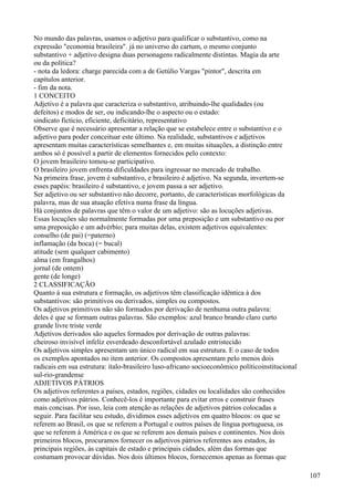 No mundo das palavras, usamos o adjetivo para qualificar o substantivo, como na
expressão "economia brasileira". já no universo do cartum, o mesmo conjunto
substantivo + adjetivo designa duas personagens radicalmente distintas. Magia da arte
ou da política?
- nota da ledora: charge parecida com a de Getúlio Vargas "pintor", descrita em
capítulos anterior.
- fim da nota.
1 CONCEITO
Adjetivo é a palavra que caracteriza o substantivo, atribuindo-lhe qualidades (ou
defeitos) e modos de ser, ou indicando-lhe o aspecto ou o estado:
sindicato fictício, eficiente, deficitário, representativo
Observe que é necessário apresentar a relação que se estabelece entre o substantivo e o
adjetivo para poder conceituar este último. Na realidade, substantivos e adjetivos
apresentam muitas características semelhantes e, em muitas situações, a distinção entre
ambos só é possível a partir de elementos fornecidos pelo contexto:
O jovem brasileiro tomou-se participativo.
O brasileiro jovem enfrenta dificuldades para ingressar no mercado de trabalho.
Na primeira frase, jovem é substantivo, e brasileiro é adjetivo. Na segunda, invertem-se
esses papéis: brasileiro é substantivo, e jovem passa a ser adjetivo.
Ser adjetivo ou ser substantivo não decorre, portanto, de características morfológicas da
palavra, mas de sua atuação efetiva numa frase da língua.
Há conjuntos de palavras que têm o valor de um adjetivo: são as locuções adjetivas.
Essas locuções são normalmente formadas por uma preposição e um substantivo ou por
uma preposição e um advérbio; para muitas delas, existem adjetivos equivalentes:
conselho (de pai) (=paterno)
inflamação (da boca) (= bucal)
atitude (sem qualquer cabimento)
alma (em frangalhos)
jornal (de ontem)
gente (de longe)
2 CLASSIFICAÇÃO
Quanto à sua estrutura e formação, os adjetivos têm classificação idêntica à dos
substantivos: são primitivos ou derivados, simples ou compostos.
Os adjetivos primitivos não são formados por derivação de nenhuma outra palavra:
deles é que se formam outras palavras. São exemplos: azul branco brando claro curto
grande livre triste verde
Adjetivos derivados são aqueles formados por derivação de outras palavras:
cheiroso invisível infeliz esverdeado desconfortável azulado entristecido
Os adjetivos simples apresentam um único radical em sua estrutura. E o caso de todos
os exemplos apontados no item anterior. Os compostos apresentam pelo menos dois
radicais em sua estrutura: ítalo-brasileiro luso-africano socioeconômico políticoinstitucional
sul-rio-grandense
ADJETIVOS PÁTRIOS
Os adjetivos referentes a países, estados, regiões, cidades ou localidades são conhecidos
como adjetivos pátrios. Conhecê-los é importante para evitar erros e construir frases
mais concisas. Por isso, leia com atenção as relações de adjetivos pátrios colocadas a
seguir. Para facilitar seu estudo, dividimos esses adjetivos em quatro blocos: os que se
referem ao Brasil, os que se referem a Portugal e outros países de língua portuguesa, os
que se referem à América e os que se referem aos demais países e continentes. Nos dois
primeiros blocos, procuramos fornecer os adjetivos pátrios referentes aos estados, às
principais regiões, às capitais de estado e principais cidades, além das formas que
costumam provocar dúvidas. Nos dois últimos blocos, fornecemos apenas as formas que
107
 