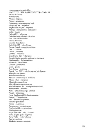 costumam provocar dúvidas.
ADJETIVOS PÁTRIOS REFERENTES AO BRASIL
Estado ou cidade
Acre acreano
Alagoas alagoano
Amapá - amapaense
Amazonas - amazonense ou baré
Anápolis (GO) - anapolino
Angra dos Reis (RJ) - angrense
Aracaju - aracajuano ou aracajuense
Bahia - baiano
Belém (PA) - belenense
Belo Horizonte - belo-horizontino
Boa Vista - boa-vistense
Brasil - brasileiro
Brasília - brasiliense
Cabo Frio (RJ) - cabo-friense
Campo Grande - campo-grandense
Ceará - cearense
Cuiabá - cuiabano
Curitiba - curitibano
Duas Barras (RJ) - bibarrense
Espírito Santo - espírito-santense ou capixaba
Florianópolis - florianopolitano
Fortaleza - fortalezense
Goiânia - goianiense
Goiás - goiano
João Pessoa - pessoense
Juiz de Fora (MG) - Juiz-forano, ou juiz-forense
Macapá - macapense
Maceió - maceioense
Manaus - manauense ou manauara
Marajó (ilha) - marajoara
Maranhão - maranhense
Mato Grosso - mato-grossense
Mato Grosso do Sul - mato-grossense-do-sul
Minas Gerais - mineiro
Natal - natalense ou papa-jerimum
Niterói - niteroiense
Novo Hamburgo (RS) - hamburguense
Palmas (TO) - palmense
Pará - paraense ou paroara
Paraíba - paraibano
Paraná - paranaense
Pernambuco - pernambucano
Petrópolis (RJ) - petropolitano
Piauí - piauiense
Poços de Caldas (MG) - caldense
Porto Alegre - porto-alegrense
Porto Velho - porto-velhense
Recife - recifense
Rio Branco - rio-branquense
108
 