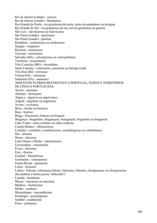 Rio de Janeiro (cidade) - carioca
Rio de Janeiro (estado) - fluminense
Rio Grande do Norte - rio-grandense-do-norte, norte-rio-grandense ou potiguar
Rio Grande do Sul - rio-grandense-do-sul, sul-rio-grandense ou gaúcho
São Luís - são-luisense ou ludovicense
São Paulo (cidade) - paulistano
São Paulo (estado) - paulista
Rondônia - rondoniense ou rondoniano
Sergipe - sergipano
Roraima - roraimense
Teresina - teresinense
Salvador (BA) - salvadorense ou soteropolitano
Tocantins - tocantinense
Três Corações (MG) - tricordiano
Santa Catarina - catarinense, catarineta ou barriga-verde
Três Rios (RJ) - trirriense
Vitória (ES) - vitoriense
Santarém (PA) - santareno
ADJETIVOS PATRIOS REFERENTES A PORTUGAL, PAÍSES E TERRITÓRIOS
DE LÍNGUA PORTUGUESA
Açores - açoriano
Alentejo - alentejano
Algarve - algarvio ou algarviense
Angola - angolano ou angolense
Aveiro - aveirense
Beira - beirão ou beirense
Beja - bejense
Braga - bracarense, brácaro ou braguês
Bragança - bragantino, bragançano, branganção, brigantino ou bragancês
Cabo Verde - cabo-verdiano ou cabo-verdense
Castelo Branco - albicastrense
Coimbra - coimbrão, conimbricense, conimbrigense ou colimbriense
Dio - dioense
Douro - duriense
Entre Douro e Minho - interamnense
Estremadura - estremenho
Évora - eborense
Faro - farense
Funchal - funchalense
Guimarães - vimaranense
Guiné-Bissau - guineense
Leiria - leiriense
Lisboa - lisboeta, lisbonense,lisboês, lisbonino, lisbonês, olissiponense ou ulissiponense
(há também a forma jocosa "alfacinha")
Luanda - luandense
Macau - macaense ou macaísta
Madeira - madeirense
Minho - minhoto
Moçambique - moçambicano
Portalegre - portalegrense
Setúbal - setubalense
Porto - portuense
109
 
