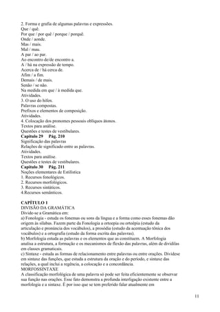 2. Forma e grafia de algumas palavras e expressões.
Que / quê.
Por que / por quê / porque / porquê.
Onde / aonde.
Mas / mais.
Mal / mau.
A par / ao par.
Ao encontro de/de encontro a.
A / há na expressão de tempo.
Acerca de / há cerca de.
Afim / a fim.
Demais / de mais.
Senão / se não.
Na medida em que / à medida que.
Atividades.
3. O uso do hífen.
Palavras compostas.
Prefixos e elementos de composição.
Atividades.
4. Colocação dos pronomes pessoais oblíquos átonos.
Textos para análise.
Questões e testes de vestibulares.
Capitulo 29 Pág. 210
Significação das palavras
Relações de significado entre as palavras.
Atividades.
Textos para análise.
Questões e testes de vestibulares.
Capitulo 30 Pág. 211
Noções elementares de Estilística
1. Recursos fonológicos.
2. Recursos morfológicos.
3. Recursos sintáticos.
4.Recursos semânticos.
CAPÍTULO 1
DIVISÃO DA GRAMÁTICA
Divide-se a Gramática em:
a) Fonologia - estuda os fonemas ou sons da língua e a forma como esses fonemas dão
origem às sílabas. Fazem parte da Fonologia a ortoepia ou ortoépia (estudo da
articulação e pronúncia dos vocábulos), a prosódia (estudo da acentuação tônica dos
vocábulos) e a ortografia (estudo da forma escrita das palavras).
b) Morfologia estuda as palavras e os elementos que as constituem. A Morfologia
analisa a estrutura, a formação e os mecanismos de flexão das palavras, além de dividilas
em classes gramaticais.
c) Sintaxe - estuda as formas de relacionamento entre palavras ou entre orações. Dividese
em sintaxe das funções, que estuda a estrutura da oração e do período, e sintaxe das
relações, a qual inclui a regência, a colocação e a concordância.
MORFOSSINTAXE
A classificação morfológica de uma palavra só pode ser feita eficientemente se observar
sua função nas orações. Esse fato demonstra a profunda interligação existente entre a
morfologia e a sintaxe. É por isso que se tem preferido falar atualmente em
11
 