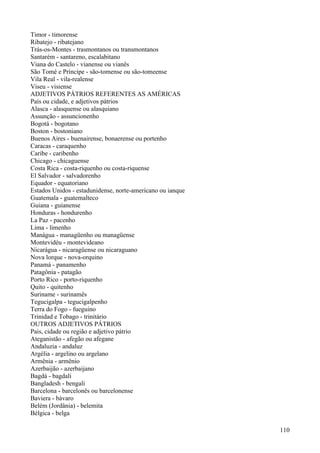 Timor - timorense
Ribatejo - ribatejano
Trás-os-Montes - trasmontanos ou transmontanos
Santarém - santareno, escalabitano
Viana do Castelo - vianense ou vianês
São Tomé e Príncipe - são-tomense ou são-tomeense
Vila Real - vila-realense
Viseu - visiense
ADJETIVOS PÁTRIOS REFERENTES AS AMÉRICAS
País ou cidade, e adjetivos pátrios
Alasca - alasquense ou alasquiano
Assunção - assuncionenho
Bogotá - bogotano
Boston - bostoniano
Buenos Aires - buenairense, bonaerense ou portenho
Caracas - caraquenho
Caribe - caribenho
Chicago - chicaguense
Costa Rica - costa-riquenho ou costa-riquense
El Salvador - salvadorenho
Equador - equatoriano
Estados Unidos - estadunidense, norte-americano ou ianque
Guatemala - guatemalteco
Guiana - guianense
Honduras - hondurenho
La Paz - pacenho
Lima - limenho
Manágua - managüenho ou managüense
Montevidéu - montevideano
Nicarágua - nicaragüense ou nicaraguano
Nova lorque - nova-orquino
Panamá - panamenho
Patagônia - patagão
Porto Rico - porto-riquenho
Quito - quitenho
Suriname - surinamês
Tegucigalpa - tegucigalpenho
Terra do Fogo - fueguino
Trinidad e Tobago - trinitário
OUTROS ADJETIVOS PÁTRIOS
Pais, cidade ou região e adjetivo pátrio
Ateganistão - afegão ou afegane
Andaluzia - andaluz
Argélia - argelino ou argelano
Armênia - armênio
Azerbaijão - azerbaijano
Bagdá - bagdali
Bangladesh - bengali
Barcelona - barcelonês ou barcelonense
Baviera - bávaro
Belém (Jordânia) - belemita
Bélgica - belga
110
 