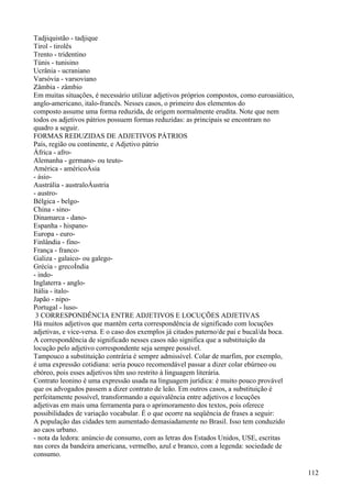 Tadjiquistão - tadjique
Tirol - tirolês
Trento - tridentino
Túnis - tunisino
Ucrânia - ucraniano
Varsóvia - varsoviano
Zâmbia - zâmbio
Em muitas situações, é necessário utilizar adjetivos próprios compostos, como euroasiático,
anglo-americano, italo-francês. Nesses casos, o primeiro dos elementos do
composto assume uma forma reduzida, de origem normalmente erudita. Note que nem
todos os adjetivos pátrios possuem formas reduzidas: as principais se encontram no
quadro a seguir.
FORMAS REDUZIDAS DE ADJETIVOS PÁTRIOS
País, região ou continente, e Adjetivo pátrio
África - afro-
Alemanha - germano- ou teuto-
América - américoÁsia
- ásio-
Austrália - australoÁustria
- austro-
Bélgica - belgo-
China - sino-
Dinamarca - dano-
Espanha - hispano-
Europa - euro-
Finlândia - fino-
França - franco-
Galiza - galaico- ou galego-
Grécia - grecoÍndia
- indo-
Inglaterra - anglo-
Itália - ítalo-
Japão - nipo-
Portugal - luso-
3 CORRESPONDÊNCIA ENTRE ADJETIVOS E LOCUÇÕES ADJETIVAS
Há muitos adjetivos que mantêm certa correspondência de significado com locuções
adjetivas, e vice-versa. E o caso dos exemplos já citados paterno/de pai e bucal/da boca.
A correspondência de significado nesses casos não significa que a substituição da
locução pelo adjetivo correspondente seja sempre possível.
Tampouco a substituição contrária é sempre admissível. Colar de marfim, por exemplo,
é uma expressão cotidiana: seria pouco recomendável passar a dizer colar ebúrneo ou
ebóreo, pois esses adjetivos têm uso restrito à linguagem literária.
Contrato leonino é uma expressão usada na linguagem jurídica: é muito pouco provável
que os advogados passem a dizer contrato de leão. Em outros casos, a substituição é
perfeitamente possível, transformando a equivalência entre adjetivos e locuções
adjetivas em mais uma ferramenta para o aprimoramento dos textos, pois oferece
possibilidades de variação vocabular. É o que ocorre na seqüência de frases a seguir:
A população das cidades tem aumentado demasiadamente no Brasil. Isso tem conduzido
ao caos urbano.
- nota da ledora: anúncio de consumo, com as letras dos Estados Unidos, USE, escritas
nas cores da bandeira americana, vermelho, azul e branco, com a legenda: sociedade de
consumo.
112
 
